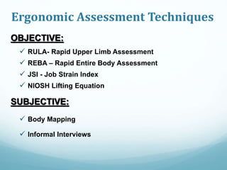 Ergonomic Assessment Techniques
OBJECTIVE:
 RULA- Rapid Upper Limb Assessment
 REBA – Rapid Entire Body Assessment
 JSI - Job Strain Index
 NIOSH Lifting Equation
SUBJECTIVE:
 Body Mapping
 Informal Interviews
 