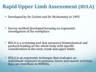 Rapid Upper Limb Assessment (RULA)
 Developed by Dr. Corlett and Dr. McAtamney in 1993
 Survey method developed focusing on ergonomic
investigation of the workplace.
 RULA is a screening tool that measures biomechanical and
postural loading on the whole body with specific
consideration to the neck, trunk and upper limbs.
 RULA is an ergonomic technique that evaluates an
individuals’ exposure to postures, forces and muscle activities
that can contribute to WMSDs.
 