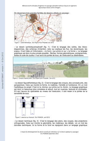 Mémoire de fin d’études d’ingénieur en paysage spécialité maîtrise d’oeuvre et ingénierie 
Agrocampus-Ouest centre d’Angers 
On discernera trois grandes familles de dessins utilisés en paysage : 
Figure 1 : Carte thématique ; Eric Pignon Pour Phytolab Juin 2012 
- Le dessin symbolique/explicatif (fig. 1) : C’est le langage des cartes, des blocs-diagrammes, 
des schémas d’intention, celui qui explique les flux, les dynamiques, les 
enjeux. C’est l’idée et l’information, « le fond » qui prime ici sur « la forme ». Le langage 
graphique est donc le plus simple possible : flèches, formes géométriques, pictogrammes, 
textes et code de couleur. Il se veut à la portée de tous, de l’exécutant au destinataire. 
Figure 2 : Croquis d’après photo ; Eric Pignon pour Phytolab ; Juin 2012 
- Le dessin figuratif/artistique (fig. 2) : C’est le langage des croquis, des concepts-arts, des 
perspectives. Celui qui montre la forme, le matériau, l’échelle et l’ambiance. En un mot 
l’esthétique du projet. C’est ici la «forme» qui prime sur le «fond». Le langage graphique 
est donc ici beaucoup plus complexe et abouti, tout en nuances, textures et contrastes. 
S’il est l’oeuvre du spécialiste au niveau de l’exécution, il doit rester à la portée de la 
sensibilité de tous. 
Figure 3 : exercice sur Autocad ; Eric PIGNON ; avril 2012 
- Le dessin technique (fig. 3) : C’est le langage des plans, des coupes, des projections 
orthogonales. Celui qui montre la géométrie, les matériaux, les détails : en un mot les 
données techniques. Ici la forme et le fond se rejoignent dans un langage graphique 
« Impact du développement du dessin assisté par ordinateur sur le dessin appliqué au paysage» 
Eric PIGNON Septembre 2012 
2 
dumas-00739647, version 1 - 8 Oct 2012 
 