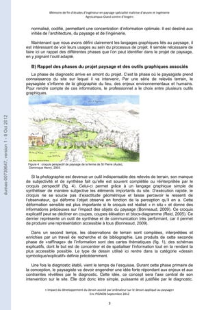 Mémoire de fin d’études d’ingénieur en paysage spécialité maîtrise d’oeuvre et ingénierie 
Agrocampus-Ouest centre d’Angers 
normalisé, codifié, permettant une concentration d’information optimale. Il est destiné aux 
initiés de l’architecture, du paysage et de l’ingénierie. 
Maintenant que nous avons défini clairement les langages graphiques liés au paysage, il 
est intéressant de voir leurs usages au sein du processus de projet. Il semble nécessaire de 
faire ici un rappel des différentes phases que l’on peut identifier dans le projet de paysage, 
en y joignant l’outil adapté. 
B) Rappel des phases du projet paysage et des outils graphiques associés 
La phase de diagnostic arrive en amont du projet. C’est la phase où le paysagiste prend 
connaissance du site sur lequel il va intervenir. Par une série de relevés terrain, le 
paysagiste s’informe de la géographie du lieu, des enjeux environnementaux et humains. 
Pour rendre compte de ces informations, le professionnel a le choix entre plusieurs outils 
graphiques. 
Figure 4 : croquis perspectif de paysage de la ferme de St Pierre (Aude), 
Dominique Henry, 2003. 
Si la photographie est devenue un outil indispensable des relevés de terrain, son manque 
de subjectivité et de synthèse fait qu’elle est souvent complétée ou réinterprétée par le 
croquis perspectif (fig. 4). Celui-ci permet grâce à un langage graphique simple de 
synthétiser de manière subjective les éléments importants du site. D’exécution rapide, le 
croquis ne se soucie pas d’exactitude géométrique et laisse percevoir le ressenti de 
l’observateur, qui déforme l’objet observé en fonction de la perception qu’il en a. Cette 
déformation sensible est plus importante si le croquis est réalisé « in situ » et donne des 
informations précieuses sur l’impact des objets du paysage (Bonneaud, 2009). Ce croquis 
explicatif peut se décliner en coupes, coupes élévation et blocs-diagramme (Reid, 2005). Ce 
dernier représente un outil de synthèse et de communication très performant, car il permet 
de produire une représentation accessible à tous (Bonneaud, 2009). 
Dans un second temps, les observations de terrain sont compilées, interprétées et 
enrichies par un travail de recherche et de bibliographie. Les produits de cette seconde 
phase de «raffinage» de l’information sont des cartes thématiques (fig. 1), des schémas 
explicatifs, dont le but est de concentrer et de spatialiser l’information tout en la rendant la 
plus accessible possible. Le type de dessin utilisé ici rentre dans la catégorie «dessin 
symbolique/explicatif» définie précédemment. 
Une fois le diagnostic établi, vient le temps de l’esquisse. Durant cette phase primaire de 
la conception, le paysagiste va devoir engendrer une idée forte répondant aux enjeux et aux 
contraintes révélées par le diagnostic. Cette idée, ce concept sera l’axe central de son 
intervention sur le site. Elle doit donc être simple, puissante et justifiée par le diagnostic. 
« Impact du développement du dessin assisté par ordinateur sur le dessin appliqué au paysage» 
Eric PIGNON Septembre 2012 
3 
dumas-00739647, version 1 - 8 Oct 2012 
 