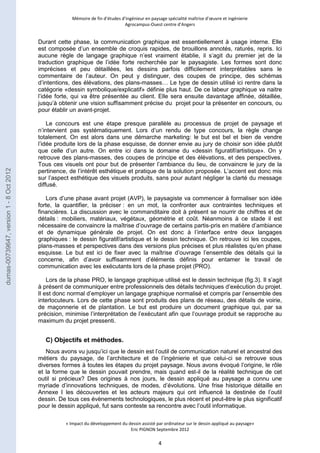 Mémoire de fin d’études d’ingénieur en paysage spécialité maîtrise d’oeuvre et ingénierie 
Agrocampus-Ouest centre d’Angers 
Durant cette phase, la communication graphique est essentiellement à usage interne. Elle 
est composée d’un ensemble de croquis rapides, de brouillons annotés, raturés, repris. Ici 
aucune règle de langage graphique n’est vraiment établie, il s’agit du premier jet de la 
traduction graphique de l’idée forte recherchée par le paysagiste. Les formes sont donc 
imprécises et peu détaillées, les dessins parfois difficilement interprétables sans le 
commentaire de l’auteur. On peut y distinguer, des coupes de principe, des schémas 
d’intentions, des élévations, des plans-masses… Le type de dessin utilisé ici rentre dans la 
catégorie «dessin symbolique/explicatif» définie plus haut. De ce labeur graphique va naitre 
l’idée forte, qui va être présentée au client. Elle sera ensuite davantage affinée, détaillée, 
jusqu’à obtenir une vision suffisamment précise du projet pour la présenter en concours, ou 
pour établir un avant-projet. 
Le concours est une étape presque parallèle au processus de projet de paysage et 
n’intervient pas systématiquement. Lors d’un rendu de type concours, la règle change 
totalement. On est alors dans une démarche marketing: le but est bel et bien de vendre 
l’idée produite lors de la phase esquisse, de donner envie au jury de choisir son idée plutôt 
que celle d’un autre. On entre ici dans le domaine du «dessin figuratif/artistique». On y 
retrouve des plans-masses, des coupes de principe et des élévations, et des perspectives. 
Tous ces visuels ont pour but de présenter l’ambiance du lieu, de convaincre le jury de la 
pertinence, de l’intérêt esthétique et pratique de la solution proposée. L’accent est donc mis 
sur l’aspect esthétique des visuels produits, sans pour autant négliger la clarté du message 
diffusé. 
Lors d’une phase avant projet (AVP), le paysagiste va commencer à formaliser son idée 
forte, la quantifier, la préciser : en un mot, la confronter aux contraintes techniques et 
financières. La discussion avec le commanditaire doit à présent se nourrir de chiffres et de 
détails : mobiliers, matériaux, végétaux, géométrie et coût. Néanmoins à ce stade il est 
nécessaire de convaincre la maîtrise d’ouvrage de certains partis-pris en matière d’ambiance 
et de dynamique générale de projet. On est donc à l’interface entre deux langages 
graphiques : le dessin figuratif/artistique et le dessin technique. On retrouve ici les coupes, 
plans-masses et perspectives dans des versions plus précises et plus réalistes qu’en phase 
esquisse. Le but est ici de fixer avec la maîtrise d’ouvrage l’ensemble des détails qui la 
concerne, afin d’avoir suffisamment d’éléments définis pour entamer le travail de 
communication avec les exécutants lors de la phase projet (PRO). 
Lors de la phase PRO, le langage graphique utilisé est le dessin technique (fig.3). Il s’agit 
à présent de communiquer entre professionnels des détails techniques d’exécution du projet. 
Il est donc normal d’employer un langage graphique normalisé et compris par l’ensemble des 
interlocuteurs. Lors de cette phase sont produits des plans de réseau, des détails de voirie, 
de maçonnerie et de plantation. Le but est produire un document graphique qui, par sa 
précision, minimise l’interprétation de l’exécutant afin que l’ouvrage produit se rapproche au 
maximum du projet pressenti. 
« Impact du développement du dessin assisté par ordinateur sur le dessin appliqué au paysage» 
Eric PIGNON Septembre 2012 
4 
C) Objectifs et méthodes. 
Nous avons vu jusqu’ici que le dessin est l’outil de communication naturel et ancestral des 
métiers du paysage, de l’architecture et de l’ingénierie et que celui-ci se retrouve sous 
diverses formes à toutes les étapes du projet paysage. Nous avons évoqué l’origine, le rôle 
et la forme que le dessin pouvait prendre, mais quand est-il de la réalité technique de cet 
outil si précieux? Des origines à nos jours, le dessin appliqué au paysage a connu une 
myriade d’innovations techniques, de modes, d’évolutions. Une frise historique détaille en 
Annexe I les découvertes et les acteurs majeurs qui ont influencé la destinée de l’outil 
dessin. De tous ces évènements technologiques, le plus récent et peut-être le plus significatif 
pour le dessin appliqué, fut sans conteste sa rencontre avec l’outil informatique. 
dumas-00739647, version 1 - 8 Oct 2012 
 