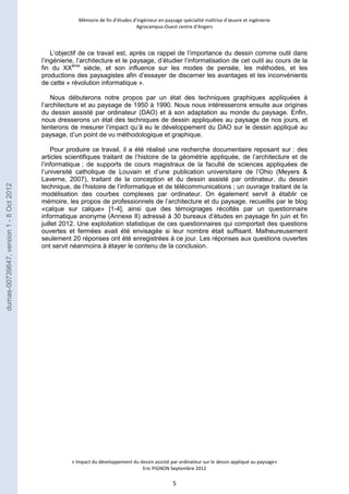 Mémoire de fin d’études d’ingénieur en paysage spécialité maîtrise d’oeuvre et ingénierie 
Agrocampus-Ouest centre d’Angers 
L’objectif de ce travail est, après ce rappel de l’importance du dessin comme outil dans 
l’ingénierie, l’architecture et le paysage, d’étudier l’informatisation de cet outil au cours de la 
fin du XXème siècle, et son influence sur les modes de pensée, les méthodes, et les 
productions des paysagistes afin d’essayer de discerner les avantages et les inconvénients 
de cette « révolution informatique ». 
Nous débuterons notre propos par un état des techniques graphiques appliquées à 
l’architecture et au paysage de 1950 à 1990. Nous nous intéresserons ensuite aux origines 
du dessin assisté par ordinateur (DAO) et à son adaptation au monde du paysage. Enfin, 
nous dresserons un état des techniques de dessin appliquées au paysage de nos jours, et 
tenterons de mesurer l’impact qu’à eu le développement du DAO sur le dessin appliqué au 
paysage, d’un point de vu méthodologique et graphique. 
Pour produire ce travail, il a été réalisé une recherche documentaire reposant sur : des 
articles scientifiques traitant de l’histoire de la géométrie appliquée, de l’architecture et de 
l’informatique ; de supports de cours magistraux de la faculté de sciences appliquées de 
l’université catholique de Louvain et d’une publication universitaire de l’Ohio (Meyers & 
Laverne, 2007), traitant de la conception et du dessin assisté par ordinateur, du dessin 
technique, de l’histoire de l’informatique et de télécommunications ; un ouvrage traitant de la 
modélisation des courbes complexes par ordinateur. On également servit à établir ce 
mémoire, les propos de professionnels de l’architecture et du paysage, recueillis par le blog 
«calque sur calque» [1-4], ainsi que des témoignages récoltés par un questionnaire 
informatique anonyme (Annexe II) adressé à 30 bureaux d’études en paysage fin juin et fin 
juillet 2012. Une exploitation statistique de ces questionnaires qui comportait des questions 
ouvertes et fermées avait été envisagée si leur nombre était suffisant. Malheureusement 
seulement 20 réponses ont été enregistrées à ce jour. Les réponses aux questions ouvertes 
ont servit néanmoins à étayer le contenu de la conclusion. 
« Impact du développement du dessin assisté par ordinateur sur le dessin appliqué au paysage» 
Eric PIGNON Septembre 2012 
5 
dumas-00739647, version 1 - 8 Oct 2012 
 
