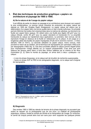 Mémoire de fin d’études d’ingénieur en paysage spécialité maîtrise d’oeuvre et ingénierie 
Agrocampus-Ouest centre d’Angers 
I. État des techniques de production graphique « papier» en 
architecture et paysage de 1960 à 1990. 
A) De la nature et de l’usage du papier calque 
Il est difficile de parler du dessin en paysage et en architecture sans évoquer son support 
le plus emblématique. Le premier brevet industriel de production de papier calque est 
déposé en 1809 par l’Anglais Raplh Wedgewood. Le papier calque est obtenu par la 
détérioration d’un papier blanc de bonne qualité dans un bain d’acide sulfurique. Ce procédé 
permet d’éliminer les bulles d’air emprisonnées dans la matrice de cellulose, qui donnent à la 
feuille son aspect blanc opaque. On obtient alors une feuille plus légère (50 g/m² pour du 
calque d’étude, contre 80 g/m² pour du papier standard) et translucide [1]. La propriété 
translucide du calque eut rapidement deux applications. La première, bien connue, est de 
reproduire l’image en dessous de la feuille en redessinant sur le calque. À cet usage on a 
longtemps utilisé des feuilles de papier imprégnées d’huile de lin (Cennino Cennini ; « Il libro 
dell’arte 1390 et 1437»). La seconde utilisation du papier calque, moins connue, mais 
pourtant la raison de sa création, est la technique de reprographie par cyanotype (1842) puis 
par diazographie (1940) (fig. 5). Ces deux procédés utilisent le calque comme négatif photo 
pour impressionner l’image désirée sur un support photosensible. C’est ainsi que sont 
obtenus les fameux plans blanc à fond bleu rendus célèbres par le cinéma et les films 
d’animation [2, 3]. Dans le monde du paysage, on arrive donc à deux « pratiques » du 
calque : 
- L’une à la phase d'esquisse, où le calque sert de brouillon de recherche superposable, 
- l’autre en phase AVP et PRO et de cartographie diagnostic, où le calque sert d’original 
de reprographie. 
Figure 5: Diazographie du plan de « La Belle » galion commissionné par Louis 
XIV ; photo de Franklin M. Jones ; 1997 
« Impact du développement du dessin assisté par ordinateur sur le dessin appliqué au paysage» 
Eric PIGNON Septembre 2012 
6 
B) Diagnostic 
Des années 1960 à 1990 les relevés de terrains de la phase diagnostic ne pouvaient pas 
autant se reposer sur la photographie que de nos jours. Le matériel de photographie 
argentique, coûteux, limitait le nombre de clichés et la manipulation de l’image. En revanche, 
le carnet de croquis prenait alors tout son sens pour venir supporter les quelques photos 
dumas-00739647, version 1 - 8 Oct 2012 
 