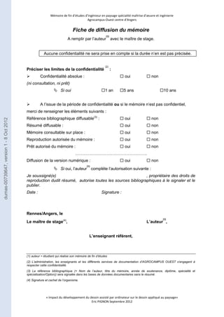 Mémoire de fin d’études d’ingénieur en paysage spécialité maîtrise d’oeuvre et ingénierie 
Agrocampus-Ouest centre d’Angers 
Fiche de diffusion du mémoire 
A remplir par l’auteur 
(1) 
avec le maître de stage. 
Aucune confidentialité ne sera prise en compte si la durée n’en est pas précisée. 
Préciser les limites de la confidentialité (2) 
: 
 Confidentialité absolue :  oui  non 
(ni consultation, ni prêt) 
 Si oui 1 an 5 ans 10 ans 
 A l’issue de la période de confidentialité ou si le mémoire n’est pas confidentiel, 
merci de renseigner les éléments suivants : 
Référence bibliographique diffusable(3) :  oui  non 
Résumé diffusable :  oui  non 
Mémoire consultable sur place :  oui  non 
Reproduction autorisée du mémoire :  oui  non 
Prêt autorisé du mémoire :  oui  non 
……………………………………………. 
Diffusion de la version numérique :  oui  non 
« Impact du développement du dessin assisté par ordinateur sur le dessin appliqué au paysage» 
Eric PIGNON Septembre 2012 
 Si oui, l’auteur 
(1) 
complète l’autorisation suivante : 
Je soussigné(e) , propriétaire des droits de 
reproduction dudit résumé, autorise toutes les sources bibliographiques à le signaler et le 
publier. 
Date : Signature : 
Rennes/Angers, le 
Le maître de stage(4), L’auteur 
(1) 
, 
L’enseignant référent, 
(1) auteur = étudiant qui réalise son mémoire de fin d’études 
(2) L’administration, les enseignants et les différents services de documentation d’AGROCAMPUS OUEST s’engagent à 
respecter cette confidentialité. 
(3) La référence bibliographique (= Nom de l’auteur, titre du mémoire, année de soutenance, diplôme, spécialité et 
spécialisation/Option)) sera signalée dans les bases de données documentaires sans le résumé. 
(4) Signature et cachet de l’organisme. 
dumas-00739647, version 1 - 8 Oct 2012 
 