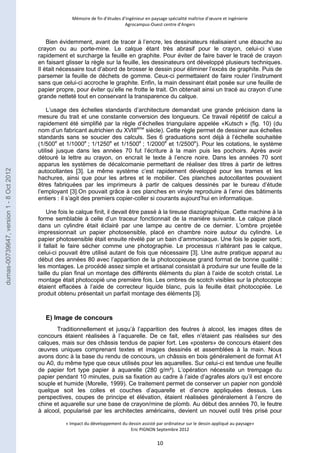 Mémoire de fin d’études d’ingénieur en paysage spécialité maîtrise d’oeuvre et ingénierie 
Agrocampus-Ouest centre d’Angers 
Bien évidemment, avant de tracer à l’encre, les dessinateurs réalisaient une ébauche au 
crayon ou au porte-mine. Le calque étant très abrasif pour le crayon, celui-ci s’use 
rapidement et surcharge la feuille en graphite. Pour éviter de faire baver le tracé de crayon 
en faisant glisser la règle sur la feuille, les dessinateurs ont développé plusieurs techniques. 
Il était nécessaire tout d’abord de brosser le dessin pour éliminer l’excès de graphite. Puis de 
parsemer la feuille de déchets de gomme. Ceux-ci permettaient de faire rouler l’instrument 
sans que celui-ci accroche le graphite. Enfin, la main dessinant était posée sur une feuille de 
papier propre, pour éviter qu’elle ne frotte le trait. On obtenait ainsi un tracé au crayon d’une 
grande netteté tout en conservant la transparence du calque. 
L’usage des échelles standards d’architecture demandait une grande précision dans la 
mesure du trait et une constante conversion des longueurs. Ce travail répétitif de calcul a 
rapidement été simplifié par la règle d’échelles triangulaire appelée «Kutsch » (fig. 10) (du 
nom d’un fabricant autrichien du XVIIIème siècle). Cette règle permet de dessiner aux échelles 
standards sans se soucier des calculs. Ses 6 graduations sont déjà à l’échelle souhaitée 
(1/500e et 1/1000e ; 1/1250e et 1/1500e ; 1/2000e et 1/2500e). Pour les cotations, le système 
utilisé jusque dans les années 70 fut l’écriture à la main puis les pochoirs. Après avoir 
détouré la lettre au crayon, on encrait le texte à l’encre noire. Dans les années 70 sont 
apparus les systèmes de décalcomanie permettant de réaliser des titres à partir de lettres 
autocollantes [3]. Le même système c’est rapidement développé pour les trames et les 
hachures, ainsi que pour les arbres et le mobilier. Ces planches autocollantes pouvaient 
êtres fabriquées par les imprimeurs à partir de calques dessinés par le bureau d’étude 
l’employant [3].On pouvait grâce à ces planches en vinyle reproduire à l’envi des bâtiments 
entiers : il s’agit des premiers copier-coller si courants aujourd’hui en informatique. 
Une fois le calque finit, il devait être passé à la tireuse diazographique. Cette machine à la 
forme semblable à celle d’un traceur fonctionnait de la manière suivante. Le calque placé 
dans un cylindre était éclairé par une lampe au centre de ce dernier. L’ombre projetée 
impressionnait un papier photosensible, placé en chambre noire autour du cylindre. Le 
papier photosensible était ensuite révélé par un bain d’ammoniaque. Une fois le papier sorti, 
il fallait le faire sécher comme une photographie. Le processus n’altérant pas le calque, 
celui-ci pouvait être utilisé autant de fois que nécessaire [3]. Une autre pratique apparut au 
début des années 80 avec l’apparition de la photocopieuse grand format de bonne qualité : 
les montages. Le procédé assez simple et artisanal consistait à produire sur une feuille de la 
taille du plan final un montage des différents éléments du plan à l’aide de scotch cristal. Le 
montage était photocopié une première fois. Les ombres de scotch visibles sur la photocopie 
étaient effacées à l’aide de correcteur liquide blanc, puis la feuille était photocopiée. Le 
produit obtenu présentait un parfait montage des éléments [3]. 
« Impact du développement du dessin assisté par ordinateur sur le dessin appliqué au paysage» 
Eric PIGNON Septembre 2012 
10 
E) Image de concours 
Traditionnellement et jusqu’à l’apparition des feutres à alcool, les images dites de 
concours étaient réalisées à l’aquarelle. De ce fait, elles n’étaient pas réalisées sur des 
calques, mais sur des châssis tendus de papier fort. Les «posters» de concours étaient des 
oeuvres uniques comprenant textes et images dessinés et assemblées à la main. Nous 
avons donc à la base du rendu de concours, un châssis en bois généralement de format A1 
ou A0, du même type que ceux utilisés pour les aquarelles. Sur celui-ci est tendue une feuille 
de papier fort type papier à aquarelle (280 g/m²). L’opération nécessite un trempage du 
papier pendant 10 minutes, puis sa fixation au cadre à l’aide d’agrafes alors qu’il est encore 
souple et humide (Morelle, 1999). Ce traitement permet de conserver un papier non gondolé 
quelque soit les colles et couches d’aquarelle et d’encre appliquées dessus. Les 
perspectives, coupes de principe et élévation, étaient réalisées généralement à l’encre de 
chine et aquarelle sur une base de crayon/mine de plomb. Au début des années 70, le feutre 
à alcool, popularisé par les architectes américains, devient un nouvel outil très prisé pour 
dumas-00739647, version 1 - 8 Oct 2012 
 