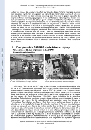 Mémoire de fin d’études d’ingénieur en paysage spécialité maîtrise d’oeuvre et ingénierie 
Agrocampus-Ouest centre d’Angers 
réaliser les images de concours. En effet, leur éluant à base d’éthanol n’est pas absorbé, 
mais s’évapore rapidement en déposant les pigments de manière très uniforme. Il est donc 
possible de travailler sur des surfaces beaucoup plus fines que le papier aquarelle. Ce 
progrès technique permit aux paysagistes et aux architectes de s’émanciper du châssis pour 
leurs présentations de rendu. Le lettrage quant à lui était réalisé soit par pochoir (cf. «dessin 
technique») soit en décalquant les lettres une par une à la mine grasse à partir d’un livre de 
référence. Le produit de la décalcomanie était un crayonné de la lettre qu’il fallait ensuite 
encrer. Afin de préserver au maximum le support papier coûteux, l’habitude a été prise de 
réaliser les textes sur des calques forts scotchés par la suite à l’aide de scotch transparent. 
Comme pour la réalisation des plans, l’apparition de la photocopieuse fût une révolution pour 
la réalisation des textes et titres de poster. Grâce au montage par photocopie de mots 
entiers ayant la même police de caractère, la réalisation des textes de poster devenait bien 
plus rapide. A une époque où le scanner et les imprimantes modernes n’existent pas encore, 
le poster de rendu est une pièce unique seulement reproductible par photographie à grand 
format. Sa reproduction et sa diffusion sont donc extrêmement limitées à cause du coût de 
sa duplication. 
II. Émergence de la CAO/DAO et adaptation au paysage 
A) Les années 50, aux origines de la CAO/DAO 
1) Les origines industrielles 
L’histoire du DAO débute en 1950 avec la démonstration du Whirlwind I (tornade I) (Fig. 
11) par le MIT (Massachusset Institute of Technology), capable de produire et d’afficher des 
formes géométriques simples (Meyers & Laverne, 2007). À cette époque, l’informatique sert 
surtout à réaliser des calculs, les interfaces graphiques n’existent pas encore. Produire une 
figure géométrique sur un terminal revient à écrire sa formule mathématique en se basant 
sur les travaux de René Descartes (1596-1650), grand théoricien de la géométrie 
descriptive. Cette discipline consiste à résoudre des problèmes géométriques par le calcul et 
inversement, elle trouva de fait naturellement son application dans les débuts de 
l’informatique. Pour réaliser une figure, il faut donc rentrer sa formule, lancer le calcul et 
attendre que le terminal affiche l’image. En outre, les machines de l’époque pèsent plusieurs 
tonnes et, occupent une dizaine de mètres carrés. Les années 50 voient avant tout 
progresser les performances de calcul des premiers ordinateurs. Dans les années 60, la 
taille des ordinateurs n’a pas encore évolué, et le seul affichage graphique existant est le 
terminal vectoriel. Néanmoins, de vastes programmes de recherches sont lancés. En 1962, 
Ivan E. Sutherland au MIT (fig. 12) soutient sa thèse de doctorat «Sketchpad : un système 
de communication graphique homme-machine» et prouve que les interfaces graphiques 
d’ordinateur représentent l’avenir de l’informatique. Son programme est le premier logiciel de 
« Impact du développement du dessin assisté par ordinateur sur le dessin appliqué au paysage» 
Eric PIGNON Septembre 2012 
11 
Figure 11: Wirlwind I; Pictures used with the permission 
of The MITRE Corporation©. All Rights Reserved. 
Figure 12: Ivan Sutherland utilisant sketchpad; auteur 
inconnu ; source :http://excelsior.biosci.ohio-state.edu 
dumas-00739647, version 1 - 8 Oct 2012 
 