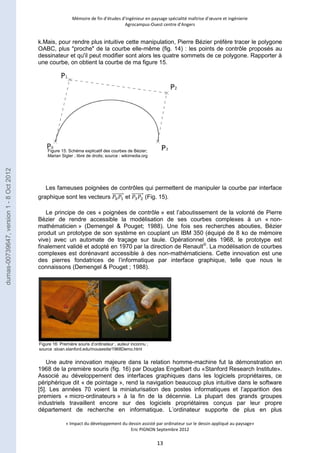 Mémoire de fin d’études d’ingénieur en paysage spécialité maîtrise d’oeuvre et ingénierie 
Agrocampus-Ouest centre d’Angers 
k.Mais, pour rendre plus intuitive cette manipulation, Pierre Bézier préfère tracer le polygone 
OABC, plus "proche" de la courbe elle-même (fig. 14) : les points de contrôle proposés au 
dessinateur et qu'il peut modifier sont alors les quatre sommets de ce polygone. Rapporter à 
une courbe, on obtient la courbe de ma figure 15. 
Les fameuses poignées de contrôles qui permettent de manipuler la courbe par interface 
graphique sont les vecteurs et (Fig. 15). 
Le principe de ces « poignées de contrôle » est l’aboutissement de la volonté de Pierre 
Bézier de rendre accessible la modélisation de ses courbes complexes à un « non-mathématicien 
» (Demengel & Pouget; 1988). Une fois ses recherches abouties, Bézier 
produit un prototype de son système en couplant un IBM 350 (équipé de 8 ko de mémoire 
vive) avec un automate de traçage sur taule. Opérationnel dès 1968, le prototype est 
finalement validé et adopté en 1970 par la direction de Renault©. La modélisation de courbes 
complexes est dorénavant accessible à des non-mathématiciens. Cette innovation est une 
des pierres fondatrices de l’informatique par interface graphique, telle que nous le 
connaissons (Demengel & Pouget ; 1988). 
Une autre innovation majeure dans la relation homme-machine fut la démonstration en 
1968 de la première souris (fig. 16) par Douglas Engelbart du «Stanford Research Institute». 
Associé au développement des interfaces graphiques dans les logiciels propriétaires, ce 
périphérique dit « de pointage », rend la navigation beaucoup plus intuitive dans le software 
[5]. Les années 70 voient la miniaturisation des postes informatiques et l’apparition des 
premiers « micro-ordinateurs » à la fin de la décennie. La plupart des grands groupes 
industriels travaillent encore sur des logiciels propriétaires conçus par leur propre 
département de recherche en informatique. L’ordinateur supporte de plus en plus 
« Impact du développement du dessin assisté par ordinateur sur le dessin appliqué au paysage» 
Eric PIGNON Septembre 2012 
13 
Figure 15: Schéma explicatif des courbes de Bézier; 
Marian Sigler ; libre de droits; source : wikimedia.org 
Figure 16: Première souris d’ordinateur ; auteur inconnu ; 
source :sloan.stanford.edu/mousesite/1968Demo.html 
dumas-00739647, version 1 - 8 Oct 2012 
 