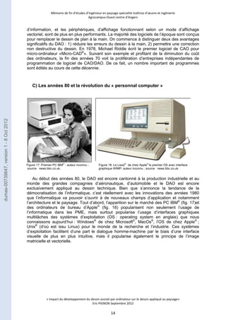 Mémoire de fin d’études d’ingénieur en paysage spécialité maîtrise d’oeuvre et ingénierie 
Agrocampus-Ouest centre d’Angers 
d’information, et les périphériques, d’affichage fonctionnant selon un mode d’affichage 
vectoriel, sont de plus en plus performants. La majorité des logiciels de l’époque sont conçus 
pour remplacer le dessin de plan à la main. On commence à distinguer deux des avantages 
significatifs du DAO : 1) réduire les erreurs du dessin à la main, 2) permettre une correction 
non destructive du dessin. En 1978, Michael Riddle écrit le premier logiciel de CAO pour 
micro-ordinateur «Micro-CAD®». Suivant son exemple et profitant de la diminution du coût 
des ordinateurs, la fin des années 70 voit la prolifération d’entreprises indépendantes de 
programmation de logiciel de CAO/DAO. De ce fait, un nombre important de programmes 
sont édités au cours de cette décennie. 
C) Les années 80 et la révolution du « personnal computer » 
Au début des années 80, le DAO est encore cantonné à la production industrielle et au 
monde des grandes compagnies d’aéronautique, d’automobile et le DAO est encore 
exclusivement appliqué au dessin technique. Bien que s’annonce la tendance de la 
démocratisation de l’informatique, c’est réellement avec les innovations des années 1980 
que l’informatique va pouvoir s’ouvrir à de nouveaux champs d’application et notamment 
l’architecture et le paysage. Tout d’abord, l’apparition sur le marché des PC IBM© (fig. 17)et 
des ordinateurs de bureau d’Apple© (fig. 18) popularisent non seulement l’usage de 
l’informatique dans les PME, mais surtout popularise l’usage d’interfaces graphiques 
multitâches des systèmes d’exploitation (OS : operating system en anglais) que nous 
connaissons aujourd’hui : Windows® de chez Microsoft©, MacOs®, l’OS de chez Apple© ; 
Unix® (d’où est issu Linux) pour le monde de la recherche et l’industrie. Ces systèmes 
d’exploitation facilitent d’une part le dialogue homme-machine par le biais d’une interface 
visuelle de plus en plus intuitive, mais il popularise également le principe de l’image 
matricielle et vectorielle. 
« Impact du développement du dessin assisté par ordinateur sur le dessin appliqué au paysage» 
Eric PIGNON Septembre 2012 
14 
Figure 17: Premier PC IBM© ; auteur inconnu ; 
source news.bbc.co.uk. 
Figure 18: Le Lisa2© de chez Apple© le premier OS avec interface 
graphique WIMP; auteur inconnu ; source news.bbc.co.uk. 
dumas-00739647, version 1 - 8 Oct 2012 
 