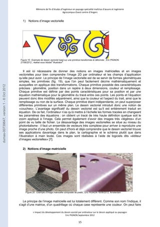 Mémoire de fin d’études d’ingénieur en paysage spécialité maîtrise d’oeuvre et ingénierie 
Agrocampus-Ouest centre d’Angers 
Figure 19 : Exemple de dessin vectoriel basé sur une primitive transformée et déformée ; Éric PIGNON 
21/08/2012 ; réalisé sous Adobe© Illustrator® 
Figure 20 : Exemple d’image matricielle composée de pixels ; Éric PIGNON 16/08/2012, Amsterdam 
« Impact du développement du dessin assisté par ordinateur sur le dessin appliqué au paysage» 
Eric PIGNON Septembre 2012 
15 
1) Notions d’image vectorielle 
Il est ici nécessaire de donner des notions en images matricielles et en images 
vectorielles pour bien comprendre l’image 2D par ordinateur et les champs d’application 
qu’elle peut avoir. Le principe de l’image vectorielle est de se servir de formes géométriques 
simples, les primitives (fig. 19), que l’on peut facilement décrire mathématiquement et 
auxquelles on applique des transformations. Chaque primitive possède des caractéristiques 
précises : géométrie, position dans un repère à deux dimensions, couleur et remplissage. 
Chaque primitive est définie par des points caractéristiques pour sa position et par une 
équation mathématique pour la géométrie du tracé entre ces points. Les points et l’équation 
peuvent donc être modifiés séparément, ainsi que la couleur et l’aspect du trait, ainsi que le 
remplissage ou non de la surface. Chaque primitive étant indépendante, on peut superposer 
différentes primitives sur un même plan. Le dessin vectoriel introduit donc une notion de 
«couches». L’avantage significatif du dessin vectoriel est qu’il est entièrement traduit en 
équation. De ce fait, l’ordinateur n’as qu’à mettre à l’échelle les formes tracées en changeant 
les paramètres des équations : on obtient un tracé de très haute définition quelque soit le 
zoom appliqué à l’image. Cela permet également d’avoir des images très «légères» d’un 
point de vu taille de fichier. Le désavantage des images vectorielles se situe au niveau du 
photoréalisme : il faut un ensemble de vecteurs très complexe pour arriver à reproduire une 
image proche d’une photo. On peut d’hors et déjà comprendre que le dessin vectoriel trouve 
ses applications davantage dans le plan, la cartographie et le schéma plutôt que dans 
l’illustration à main levée. Ces images sont réalisées à l’aide de logiciels dits «éditeur 
d’images vectorielles» [7]. 
2) Notions d’image matricielle 
Le principe de l’image matricielle est lui totalement différent. Comme son nom l’indique, il 
s’agit d’une matrice, d’un quadrillage où chaque case représente une couleur. On peut faire 
dumas-00739647, version 1 - 8 Oct 2012 
 