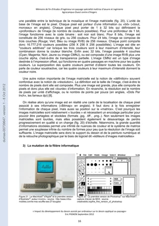 Mémoire de fin d’études d’ingénieur en paysage spécialité maîtrise d’oeuvre et ingénierie 
Agrocampus-Ouest centre d’Angers 
une parallèle entre la technique de la mosaïque et l’image matricielle (fig. 20). L’unité de 
base de l’image est le pixel. Chaque pixel est porteur d’une information ou «bit» («bout, 
morceau» en anglais). Chaque pixel peut porter de 1 à 32 bits qui définissent la 
«profondeur» de l’image (le nombre de couleurs possibles). Pour une profondeur de 1 bit, 
l’image fonctionne avec le code binaire : soit noir soit blanc. Pour 8 bits, l’image est 
constituée de 256 niveaux de gris, ou 256 couleurs. Pour 24 bits, l’image se compose de 
trois couches (Rouge; Vert; Bleu ou image RVB) de 256 niveaux. Chaque point comporte 
donc 16.777.216 couleurs possibles (256 X 256 X 256 possibilités). L’image est dite en 
"couleurs additives" car lorsque les trois couleurs sont à leur maximum d’intensité, leur 
combinaison donne la couleur blanche. Enfin avec 32 bits, l’image possède 4 couches 
(Cyan; Magenta; Noir; Jaune ou image CMNJ), ou est composée d’une image RVB plus une 
couche alpha, c'est-à-dire de transparence partielle. L’image CMNJ est un type d’image 
destinée à l’impression offset, qui fonctionne en quatre passages en machine pour les quatre 
couleurs. La superposition des quatre couleurs permet d’obtenir toutes les couleurs. On 
parle de couleur soustractive, car les quatre couleurs à leur maximum d’intensité donnent la 
couleur noire. 
Une autre notion importante de l’image matricielle est la notion de «définition» souvent 
confondue avec la notion de «résolution». La définition est la taille de l’image, c'est-à-dire le 
nombre de pixels dont elle est composée. Plus une image est grande, plus elle comporte de 
pixels et donc plus elle est «lourde» d’information. En revanche, la résolution est le nombre 
de pixels par unité d’affichage, ou le nombre de points par pouce (en anglais, «Dots Per 
Inch», les fameux dpi) [8]. 
On réalise alors qu’une image est en réalité une carte de la localisation de chaque pixel 
associé à ses informations («Bitmap» en anglais). Il faut donc à la fois enregistrer 
l’information de chaque pixel, mais aussi sa position sur la «matrice». C’est pourquoi les 
images matricielles sont relativement « lourdes » et nécessitent un encodage particulier pour 
pouvoir être partagées et stockées (formats .jpg, .tiff , .png..). Non seulement les images 
matricielles sont lourdes, mais elles possèdent également le désavantage de perdre 
progressivement en qualité si on change (fig. 20) d’échelle. Néanmoins, la grande quantité 
d’informations stockées permet une infinité de nuances de couleur et le système de matrice 
permet une souplesse infinie du nombre de formes pour peu que la résolution de l’image soit 
suffisante. L’image matricielle sera donc le support du dessin et de la peinture numérique et 
de la retouche photographique par le biais de logiciel dit «éditeurs d’images matricielles» 
3) La mutation de la filière informatique 
« Impact du développement du dessin assisté par ordinateur sur le dessin appliqué au paysage» 
Eric PIGNON Septembre 2012 
16 
Figure 21 : Le Macintosh® d'Apple© et la première version 
d’Illustrator®; auteur inconnu ; source : http://www.infos-mobiles. 
com/le-mac-souffle-ses-27-bougies/ 
Figure 22 : La première version de Photoshop® sur Macintosh®; 
capture d’écran de MCK ; source 
creativebits.org/the_first_version_of_photoshop 
dumas-00739647, version 1 - 8 Oct 2012 
 