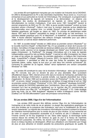 Mémoire de fin d’études d’ingénieur en paysage spécialité maîtrise d’oeuvre et ingénierie 
Agrocampus-Ouest centre d’Angers 
Les années 80 sont également marquées par une mutation de l’industrie de la CAO/DAO. 
En effet le développement du PC a des retombées importantes. Nous avons vu, il ouvre aux 
entreprises et aux particuliers le monde de l’informatique. Par conséquent, la programmation 
et le développement de logiciels ont tendance à se démocratiser : on observe une 
prolifération des studios de développement de logiciels en même temps qu’une 
démultiplication du nombre d’utilisateurs. C’est ainsi qu’en 1981 VersaCAD® devient le 
premier programme de DAO sur PC. En 1983, la jeune société Autodesk© produit sa toute 
première version d’Autocad®. Celle-ci n’est pour le moment réservée qu’aux plateformes 
professionnelles sous système Unix. La société Wacom© actuel leader du marché des 
tablettes graphiques, est fondée au Japon en 1983. Ce principe de périphérique existe 
depuis 1957 avec le Stylator® permettant du dessin à main levée sur des terminaux. La 
première tablette graphique pour PC et Macintosh®, la KoalaPad®, est commercialisée en 
1894. Il faudra attendre l’apparition des éditeurs d’images matricielles pour que celle-ci 
puisse devenir un outil de dessin réellement performant. 
En 1987, la société Adobe© (fondée en 1982) lance sa première version d’Illustrator® sur 
la nouvelle machine d’Apple©, le Macintosh® (fig. 21) qui possède un écran de 8 pouces noir 
et blanc. Cet éditeur d’image vectorielle est devenue célèbre pour son utilisation de la courbe 
de Bézier (outils «plume») et du langage développé par Adobe© pour l’enregistrement des 
pages d’impression : le PostScript®. Ce langage informatique est à la base de logiciels 
indispensables aujourd’hui tels qu’Adobe Reader®. Il permet en effet d’enregistrer les mises 
en page et les polices de caractères. Sa première application a d’ailleurs été l’imprimante 
laser, «LaserWriter®» d'Apple© (Meyers & Laverne, 2007). Ce logiciel fût en son temps une 
petite révolution : il permettait en effet de créer des fontes de caractère, des dessins 
vectoriels (plans, cartes, logos) le tout pour un coût deux fois moindre qu’Autocad® [5]. 
Conscient du potentiel de ce logiciel, Adobe© lance rapidement une version compatible 
Windows® en 1989. 
Les années 90 constituent le coeur de la révolution informatique : alors que la puissance 
des PC s’envole, leur prix lui devient de plus en plus abordable. Bien qu’existant 
officiellement depuis 1983, internet arrive enfin dans le monde de l’entreprise, permettant les 
débuts de l’échange d’information à grande échelle. Les logiciels diversifient leur champ 
d’application. En février 1990 sort la première version de Photoshop® 1.0 (fig. 22) pour Mac 
OS®. Là encore, Adobe© pressent le potentiel de cet éditeur d’image bitmap et sort en 1992 
sa première version Windows® Photoshop® 2.5 En 1991, Autodesck© développe ArchiCAD®, 
premier logiciel de CAO/DAO spécialisé pour l’architecture. Deux ans plus tard, Autodesk©, 
conscient qu’il faut se positionner rapidement sur le marcher des PC commercialise sa 
première version pour Mac OS ® et Windows® d’Autocad® (Autocad® V.12). Cette stratégie 
porte ses fruits, car en 1994 Autodesck© dépasse le million d’utilisateurs contre 180 000 
(Cadkey©) et 155 000 (Microstation©) pour ses principaux concurrents [5]. 
D) Les années 2000, l’âge d’or de l’informatisation 
Les années 2000 peuvent être définies comme l’Âge d’or de l’informatisation de 
l’entreprise et de notre mode de vie en général. La plupart des applications graphiques ne 
sont plus limitées par la puissance des ordinateurs, sauf pour la modélisation de 3D avec 
rendus instantanés. La majorité des innovations informatiques touchent à présent le domaine 
de l’interface homme/machine pour la rendre de plus en plus intuitive. Le but recherché est 
de créer un support d’expression accessible où la machine se plie à l’utilisateur et non 
l’inverse comme ce fût trop longtemps le cas. Dans cette logique, la technologie tactile 
connue depuis les années 60 est revenue au goût du jour à la faveur de machines 
suffisamment puissantes. De même, les écrans LCD (en anglais : Liquid Crystal Display; 
écran à cristaux liquides) se développent, offrant aux utilisateurs une interaction par l’image 
de plus en plus attractive et rendant possible les productions graphiques de qualité. Ils 
« Impact du développement du dessin assisté par ordinateur sur le dessin appliqué au paysage» 
Eric PIGNON Septembre 2012 
17 
dumas-00739647, version 1 - 8 Oct 2012 
 