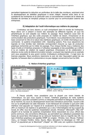 Mémoire de fin d’études d’ingénieur en paysage spécialité maîtrise d’oeuvre et ingénierie 
Agrocampus-Ouest centre d’Angers 
permettent également la réduction en profondeur de la taille des moniteurs, autorisant ainsi 
le développement de tablettes graphiques à écran intégré. Internet entre dans la vie 
quotidienne de l’entreprise et du particulier avec un accroissement constant de la vitesse de 
transfert de données et remplace presque le courrier pour la communication externe des 
entreprises. 
E) Adaptation de l’outil informatique aux métiers du paysage 
L’ordinateur est donc devenu un outil omniprésent dans le monde de l’entreprise. 
Nous allons voir à présent à travers des exemples de différents logiciels, en quoi les 
périphériques se sont adaptés aux métiers du paysage. Nous traiterons aussi bien de 
l’interface graphique, que des outils proposés en matière de dessin, d’impression et de 
communication des productions graphiques. Tout d'abord, nous présenterons des notions de 
base concernant le rôle et la nature des interfaces graphiques, et l’entité informatique qui la 
commande : le système d’exploitation (OS : Operating system). Puis nous séparerons les 
logiciels en trois familles bien distinctes correspondant chacune au type de production 
graphique recherchée par le métier de paysage. Pour chaque famille nous y traiterons des 
types d’outils et d’interface proposés à l’utilisateur paysagiste et des possibilités qui s’offrent 
à lui en matière de création de support graphique, d’impression et de collaboration à 
distance via les outils de télécommunication actuels. La plupart des logiciels pris en exemple 
sont ceux possédant le plus grand nombre d’utilisateurs professionnels : il s’agit donc de 
licences payantes. Nous prendrons néanmoins le soin de citer l’équivalent gratuit de ces 
logiciels, le freeware étant un phénomène à ne pas négliger concernant le futur du DA0. 
1) Notion d’interface graphique 
À l’heure actuelle, nous possédons pour la plupart une vision biaisée de 
l’informatique. Ce que nous voyons à l’écran, l’interface graphique de notre système 
d’exploitation, peut être considéré comme un interprète permettant le dialogue de l’homme et 
de la machine. Au cours du développement récent des ordinateurs personnels, l’accent a été 
mis sur la simplification de cette interaction. Il est intéressant de constater à quel point cette 
interface s’est appuyée sur l’aspect et le vocabulaire de la bureautique traditionnelle pour 
offrir un maximum de repères à la génération qui a vécu l’informatisation de leur support de 
travail. En effet, tous les systèmes d’exploitation actuels, Windows® (Microsoft©), Mac OS® 
(Apple©) et la myriade de systèmes d’exploitation libres descendant de Linux, offrent des 
points communs, des conventions officieuses, qui permettent aux utilisateurs possédant des 
bases de savoir-faire informatique de se retrouver facilement dans la majorité des OS. Ce 
type d’interface graphique est appelée WIMP (en anglais : Window, Icon, Mouse, Pulldown 
menu ; en français Fenêtre, Icône, Souris, Menu déroulant) fut développé en 1981 par 
Xerox© et popularisé par le Macintosh® d’Apple© en 1984 avec son système d’exploitation 
« Impact du développement du dessin assisté par ordinateur sur le dessin appliqué au paysage» 
Eric PIGNON Septembre 2012 
18 
Figure 23 : Capture d’écran de Mac OS® 1.0 (1984) ; 
source : http://www.simpleweb.fr 
Figure 24 : Capture d’écran du bureau Linux KDE 2.4 ; 
04/08/09 ; source : KDE.org 
dumas-00739647, version 1 - 8 Oct 2012 
 