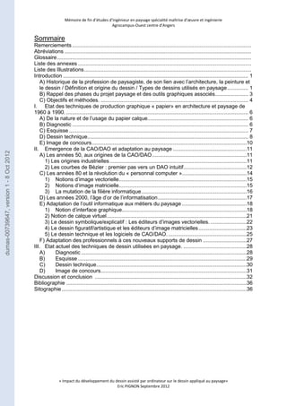 Mémoire de fin d’études d’ingénieur en paysage spécialité maîtrise d’oeuvre et ingénierie 
Agrocampus-Ouest centre d’Angers 
Sommaire 
Remerciements ....................................................................................................................... 
Abréviations ............................................................................................................................ 
Glossaire ................................................................................................................................. 
Liste des annexes ................................................................................................................... 
Liste des Illustrations ............................................................................................................... 
Introduction ........................................................................................................................... 1 
A) Historique de la profession de paysagiste, de son lien avec l’architecture, la peinture et 
le dessin / Définition et origine du dessin / Types de dessins utilisés en paysage .............. 1 
B) Rappel des phases du projet paysage et des outils graphiques associés ...................... 3 
C) Objectifs et méthodes. .................................................................................................. 4 
I. Etat des techniques de production graphique « papier» en architecture et paysage de 
1960 à 1990. ......................................................................................................................... 6 
A) De la nature et de l’usage du papier calque................................................................... 6 
B) Diagnostic ..................................................................................................................... 6 
C) Esquisse ....................................................................................................................... 7 
D) Dessin technique........................................................................................................... 8 
E) Image de concours .......................................................................................................10 
II. Emergence de la CAO/DAO et adaptation au paysage .................................................11 
A) Les années 50, aux origines de la CAO/DAO ...............................................................11 
1) Les origines industrielles ...........................................................................................11 
2) Les courbes de Bézier : premier pas vers un DAO intuitif ..........................................12 
C) Les années 80 et la révolution du « personnal computer » ...........................................14 
1) Notions d’image vectorielle.....................................................................................15 
2) Notions d’image matricielle.....................................................................................15 
3) La mutation de la filière informatique ......................................................................16 
D) Les années 2000, l’âge d’or de l’informatisation ...........................................................17 
E) Adaptation de l’outil informatique aux métiers du paysage ...........................................18 
1) Notion d’interface graphique ...................................................................................18 
2) Notion de calque virtuel .............................................................................................21 
3) Le dessin symbolique/explicatif : Les éditeurs d’images vectorielles. ........................22 
4) Le dessin figuratif/artistique et les éditeurs d’image matricielles ................................23 
5) Le dessin technique et les logiciels de CAO/DAO. ....................................................25 
F) Adaptation des professionnels à ces nouveaux supports de dessin .............................27 
III. Etat actuel des techniques de dessin utilisées en paysage. ..........................................28 
A) Diagnostic ..............................................................................................................28 
B) Esquisse ................................................................................................................29 
C) Dessin technique ....................................................................................................30 
D) Image de concours .................................................................................................31 
Discussion et conclusion .....................................................................................................32 
Bibliographie ........................................................................................................................36 
Sitographie ...........................................................................................................................36 
« Impact du développement du dessin assisté par ordinateur sur le dessin appliqué au paysage» 
Eric PIGNON Septembre 2012 
dumas-00739647, version 1 - 8 Oct 2012 
 