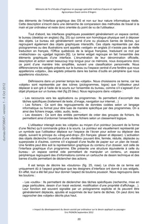 Mémoire de fin d’études d’ingénieur en paysage spécialité maîtrise d’oeuvre et ingénierie 
Agrocampus-Ouest centre d’Angers 
des éléments de l’interface graphique des OS et non sur leur nature informatique réelle. 
Cette description s’inscrit dans une démarche de comparaison des méthodes de travail à la 
main et par ordinateur et reste donc orientée du point de vu de l’utilisateur. 
Tout d'abord, les interfaces graphiques possèdent généralement un espace central, 
le bureau (desktop en anglais) (fig. 25) qui comme son homologue physique sert à déposer 
des objets. Le bureau est généralement cerné d’une ou plusieurs barres de tâches, qui 
regroupent également des objets graphiques interactifs. Ces objets représentés par des 
pictogrammes ou des illustrations sont appelés «widget» en anglais (il n’existe pas de réelle 
traduction en français, l'Office québécois de la langue française, traduisant ce mot par 
«métachose» ou «gadget logiciel» [9]). Le terme widget regroupe en fait l’ensemble des 
éléments graphiques d’une interface. L’énumération de leur dénomination officielle, 
description et action serait beaucoup trop longue pour ce mémoire, nous évoquerons donc 
ce point d’une manière très simplifiée, suivant une classification personnelle. Nous 
différencierons les widgets présents sur le bureau ou l’espace central d’une fenêtre que nous 
appellerons «objets», des wigdets présents dans les barres d’outils en périphérie que nous 
appellerons «boutons». 
Définissons dans un premier temps les «objets». Nous choisissons ce terme, car les 
«objets» sont représentés par des icônes (pictogrammes, logos) que l’utilisateur peut 
déplacer à son gré à l’aide de la souris sur l’ensemble du bureau, comme s’il s’agissait d’un 
objet physique sur un bureau réel (fig.25 bleu). Nous regroupons dans «objets» : 
- Les raccourcis vers les applications ou programmes : Ils permettent d’accomplir des 
tâches spécifiques (traitement de texte, d’image, navigation sur internet…) 
- Les fichiers : Ce sont des regroupements de données codées selon un langage 
informatique ou format pour être lues de manière spécifique par des programmes. On a 
ainsi des fichiers image, vidéo, audio, texte… 
- Les dossiers : Ce sont des entités permettant de créer des groupes de fichiers. Ils 
permettent ainsi d’ordonner l’ensemble des fichiers selon un classement logique. 
L’utilisateur interagit avec les «objets» au moyen d’un pointeur (souvent de la forme 
d’une flèche) qu’il commande grâce à la souris. Le pointeur est visuellement représenté par 
un symbole que l’utilisateur déplace sur l’espace de l’écran pour activer ou déplacer des 
objets, suivant le principe du «drag-and-drop» (En français: glisser et déposer). L’activation 
des objets déclenche l’ouverture d’une «fenêtre» pouvant être, fermée, réduite, déplacée ou 
superposée à d'autres, comme s’il s’agissait d’une feuille de papier sur un plan de travail. 
Une fenêtre peut être soit la représentation graphique du contenu d’un dossier, soit celle de 
l’interface graphique d’un programme. Elle présente une structure équivalente à celle du 
bureau : un espace central vide permettant de manipuler un contenu, un espace 
périphérique regroupant des d’informations comme un cartouche de dessin technique et des 
barres d’outils permettant de déclencher des actions. 
Il est temps de décrire les «boutons» (fig. 25, rose). Le choix de ce terme est 
uniquement dû à l’aspect graphique que les designers d’interface ont donné à ces widgets. 
En effet, tout a été fait pour leur donner l’aspect de boutons poussoir. Nous regroupons dans 
les boutons : 
- Les «outils» : Ils permettent de déclencher des tâches spécifiques (recherche, mise en 
page particulière, dessin d’un tracé vectoriel, modification d’une propriété d’affichage…). 
Leur fonction est souvent signalée par un pictogramme explicite et ils peuvent être 
généralement déplacés, ajoutés et supprimés de leur barre de tâches. On peut donc les 
rapprocher des «objets» décrits plus haut. 
« Impact du développement du dessin assisté par ordinateur sur le dessin appliqué au paysage» 
Eric PIGNON Septembre 2012 
20 
dumas-00739647, version 1 - 8 Oct 2012 
 