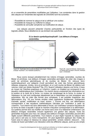 Mémoire de fin d’études d’ingénieur en paysage spécialité maîtrise d’oeuvre et ingénierie 
Agrocampus-Ouest centre d’Angers 
et un ensemble de paramètres modifiables par l’utilisateur. Les constantes dans la gestion 
des calques sur l’ensemble des logiciels de CAO/DAO sont les suivantes : 
- Possibilité de nommer le calque et de lui attribuer une couleur. 
- Possibilité de masquer ou d’afficher le calque. 
- Possibilité de verrouiller (empêcher sa modification) le calque. 
Les calques peuvent présenter d’autres particularités en fonction des types de 
logiciels utilisés. Nous détaillerons le cas échéant ces spécificités. 
3) Le dessin symbolique/explicatif : Les éditeurs d’images 
vectorielles. 
Figure 27 : Application de la courbe de Bézier avec l’outil « Plume » 
d’Adobe© Illustrator®; Éric PIGNON 22/08/2012 
Nous avons évoqué précédemment les notions d’images vectorielles, courbes de 
Bézier et primitives. Les éditeurs d’images vectorielles permettent de créer des images à 
partir de primitives géométriques et de courbes de Bézier. On retrouve donc 
systématiquement une catégorie d’outil permettant de créer des formes géométriques 
(ellipses, polygones, droites, arcs et symboles), et un outil courbe de Bézier (le célèbre outil 
«plume» créer par Adobe Illustrator® (fig. 27)). Quand l’utilisateur dessine une forme, il trace 
au moyen de l’interface graphique un «chemin» («path» en Anglais) qui correspond à une 
équation mathématique pour l’ordinateur. Ce chemin donne uniquement les informations sur 
la position et le tracé de la forme. La couleur de remplissage de la forme, la couleur et 
l’épaisseur du trait sont configurées séparément par le dessinateur qui doit renseigner ses 
paramètres. Afin de créer des formes plus complexes, il est possible d’appliquer des 
déformations (Fig. 19) aux formes simples crées (opérations booléennes, changement 
d’échelle, spirale, modification du tracé, torsion…). Encore une fois, ces déformations 
correspondent à des équations mathématiques calculées par l’ordinateur à partir du 
«chemin». Tout chemin est donc déformable à l'envie, car l’ordinateur conserve l’équation de 
la forme de base à laquelle il ajoute le membre d’équation correspondant à la déformation. 
Ce système permet donc de modifier une forme sans avoir à la redessiner entièrement. Les 
éditeurs d’images vectorielles incluent également une gestion des calques. Outre les 
généralités évoquées plus haut, les calques des éditeurs d’images vectorielles peuvent être 
réglés suivant différents paramètres. Tout d’abord, on peut régler l’opacité du calque (faire 
que celui-ci soit plus ou moins transparent). On peut également appliquer des modes de 
fusion avec le calque en dessous du calque paramétré : produit, éclaircir, obscurcir… Ces 
modes de fusion permettent une interaction entre les différents calques, autre qu’une simple 
« Impact du développement du dessin assisté par ordinateur sur le dessin appliqué au paysage» 
Eric PIGNON Septembre 2012 
22 
Figure 28 : Logo de Inkskape dessiné avec 
ce logiciel libre de dessin vectoriel ;Inkskape 
team ; 07/05/2009 
dumas-00739647, version 1 - 8 Oct 2012 
 