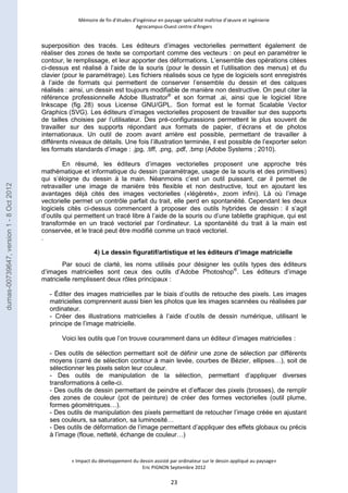 Mémoire de fin d’études d’ingénieur en paysage spécialité maîtrise d’oeuvre et ingénierie 
Agrocampus-Ouest centre d’Angers 
superposition des tracés. Les éditeurs d’images vectorielles permettent également de 
réaliser des zones de texte se comportant comme des vecteurs : on peut en paramétrer le 
contour, le remplissage, et leur apporter des déformations. L’ensemble des opérations citées 
ci-dessus est réalisé à l’aide de la souris (pour le dessin et l’utilisation des menus) et du 
clavier (pour le paramétrage). Les fichiers réalisés sous ce type de logiciels sont enregistrés 
à l’aide de formats qui permettent de conserver l’ensemble du dessin et des calques 
réalisés : ainsi, un dessin est toujours modifiable de manière non destructive. On peut citer la 
référence professionnelle Adobe Illustrator® et son format .ai, ainsi que le logiciel libre 
Inkscape (fig. 28) sous License GNU/GPL. Son format est le format Scalable Vector 
Graphics (SVG). Les éditeurs d’images vectorielles proposent de travailler sur des supports 
de tailles choisies par l’utilisateur. Des pré-configurassions permettent le plus souvent de 
travailler sur des supports répondant aux formats de papier, d’écrans et de photos 
internationaux. Un outil de zoom avant arrière est possible, permettant de travailler à 
différents niveaux de détails. Une fois l’illustration terminée, il est possible de l’exporter selon 
les formats standards d’image : .jpg, .tiff, .png, .pdf, .bmp (Adobe Systems ; 2010). 
En résumé, les éditeurs d’images vectorielles proposent une approche très 
mathématique et informatique du dessin (paramétrage, usage de la souris et des primitives) 
qui s’éloigne du dessin à la main. Néanmoins c’est un outil puissant, car il permet de 
retravailler une image de manière très flexible et non destructive, tout en ajoutant les 
avantages déjà cités des images vectorielles («légèreté», zoom infini). Là où l’image 
vectorielle permet un contrôle parfait du trait, elle perd en spontanéité. Cependant les deux 
logiciels cités ci-dessus commencent à proposer des outils hybrides de dessin : il s’agit 
d’outils qui permettent un tracé libre à l’aide de la souris ou d’une tablette graphique, qui est 
transformée en un tracé vectoriel par l’ordinateur. La spontanéité du trait à la main est 
conservée, et le tracé peut être modifié comme un tracé vectoriel. 
. 
4) Le dessin figuratif/artistique et les éditeurs d’image matricielle 
Par souci de clarté, les noms utilisés pour désigner les outils types des éditeurs 
d’images matricielles sont ceux des outils d’Adobe Photoshop®. Les éditeurs d’image 
matricielle remplissent deux rôles principaux : 
- Éditer des images matricielles par le biais d’outils de retouche des pixels. Les images 
matricielles comprennent aussi bien les photos que les images scannées ou réalisées par 
ordinateur. 
- Créer des illustrations matricielles à l’aide d’outils de dessin numérique, utilisant le 
principe de l’image matricielle. 
Voici les outils que l’on trouve couramment dans un éditeur d’images matricielles : 
- Des outils de sélection permettant soit de définir une zone de sélection par différents 
moyens (carré de sélection contour à main levée, courbes de Bézier, ellipses…), soit de 
sélectionner les pixels selon leur couleur. 
- Des outils de manipulation de la sélection, permettant d’appliquer diverses 
transformations à celle-ci. 
- Des outils de dessin permettant de peindre et d’effacer des pixels (brosses), de remplir 
des zones de couleur (pot de peinture) de créer des formes vectorielles (outil plume, 
formes géométriques…). 
- Des outils de manipulation des pixels permettant de retoucher l’image créée en ajustant 
ses couleurs, sa saturation, sa luminosité… 
- Des outils de déformation de l’image permettant d’appliquer des effets globaux ou précis 
à l’image (floue, netteté, échange de couleur…) 
« Impact du développement du dessin assisté par ordinateur sur le dessin appliqué au paysage» 
Eric PIGNON Septembre 2012 
23 
dumas-00739647, version 1 - 8 Oct 2012 
 