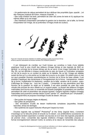 Mémoire de fin d’études d’ingénieur en paysage spécialité maîtrise d’oeuvre et ingénierie 
Agrocampus-Ouest centre d’Angers 
- Un gestionnaire de calque permettant de leur attribuer des propriétés (type, opacité…) et 
des masques (masque de fusion, masque d’opacité…). 
- Des outils d’édition de texte, permettant de créer des zones de texte et d’y appliquer les 
mêmes effets qu’à une image. 
- Des interfaces d’exportation permettant la gestion de la résolution, de la taille, du format 
d’exportation de l’image, de sa profondeur d’image (mode de couleur). 
Figure 29 : Exemple de formes réalisées à la tablette graphique à partir d’une brosse bitmap 
simple (à gauche) paramétrée de diverses manières; Éric PIGNON 22/08/2012 
Il est intéressant de s’arrêter sur l’outil brosse qui constitue à l’aide d’une tablette 
graphique l’outil le plus intuitif des éditeurs d’image bitmap et des logiciels de DAO en 
général. Le principe de la brosse bitmap est de se servir d’une image matricielle de base 
(fig. 29), qui est affichée à chaque coordonnée du plan de travail où l’ordinateur enregistre 
un clic de la souris ou un contact du stylet sur la tablette. De ce fait, l’image est répétée 
autant de fois qu’il y a de points sur le trajet de la souris ou du stylet. On obtient ainsi un trait 
qui peut posséder diverses caractéristiques en fonction de la forme de base utilisée. Il est 
possible d’appliquer des dynamiques à l’enregistrement de la forme : transparence, rotation 
de la forme, multiplication et dispersion, variation de la taille, variation de la couleur, «pas» 
d’affichage de l’image (ex. : tous les 5 pixels)… L’ensemble de ces paramètres peut être 
fonction de la pression du stylet sur la tablette. Il est alors possible de créer des outils 
virtuels très proches de ceux utilisés sur un support papier. La plupart des éditeurs d’images 
matricielles sont fournis avec un ensemble de brosses préréglées et possèdent une interface 
permettant de créer et paramétrer ses propres brosses. Certains logiciels d’édition d’images 
matricielles sont purement orientés dessin (Corel© painter 12®, sketchbook pro® d’Autodesk©, 
et Krita logiciel libre) et propose d’avantage d’outils de dessin, tels que : 
- Des guides de traçage (règles et ellipses), 
- Des grilles de perspective, 
- Des simulations d’outils de dessin traditionnels complexes (aquarelles, brosses 
texturées, temps de séchage) 
- Des systèmes de support texturés influençant l’aspect du tracé. 
D’autres logiciels tels qu’Adobe© Photoshop® et the Gimp (logiciel libre), s’orientent 
d’avantage sur la retouche photo et ensuite sur le dessin. Les améliorations successives de 
ces logiciels tendent cependant à combler ces lacunes et à en faire des logiciels polyvalents 
de premier choix. L’ensemble des logiciels d’éditions d’images matricielles propose un 
format d’enregistrement retenant l’ordre, le contenu et la nature de l’ensemble des calques 
« Impact du développement du dessin assisté par ordinateur sur le dessin appliqué au paysage» 
Eric PIGNON Septembre 2012 
24 
dumas-00739647, version 1 - 8 Oct 2012 
 