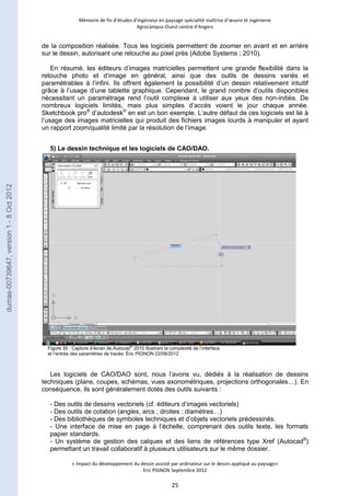 Mémoire de fin d’études d’ingénieur en paysage spécialité maîtrise d’oeuvre et ingénierie 
Agrocampus-Ouest centre d’Angers 
de la composition réalisée. Tous les logiciels permettent de zoomer en avant et en arrière 
sur le dessin, autorisant une retouche au pixel près (Adobe Systems ; 2010). 
En résumé, les éditeurs d’images matricielles permettent une grande flexibilité dans la 
retouche photo et d’image en général, ainsi que des outils de dessins variés et 
paramétrables à l’infini. Ils offrent également la possibilité d’un dessin relativement intuitif 
grâce à l’usage d’une tablette graphique. Cependant, le grand nombre d’outils disponibles 
nécessitant un paramétrage rend l’outil complexe à utiliser aux yeux des non-initiés. De 
nombreux logiciels limités, mais plus simples d’accès voient le jour chaque année. 
Sketchbook pro® d’autodesk© en est un bon exemple. L’autre défaut de ces logiciels est lié à 
l’usage des images matricielles qui produit des fichiers images lourds à manipuler et ayant 
un rapport zoom/qualité limité par la résolution de l’image. 
5) Le dessin technique et les logiciels de CAO/DAO. 
Figure 30 : Capture d’écran de Autocad® 2010 illustrant la complexité de l’interface 
et l’entrée des paramètres de tracés; Éric PIGNON 22/08/2012 
Les logiciels de CAO/DAO sont, nous l’avons vu, dédiés à la réalisation de dessins 
techniques (plans, coupes, schémas, vues axonométriques, projections orthogonales…). En 
conséquence, ils sont généralement dotés des outils suivants : 
- Des outils de dessins vectoriels (cf. éditeurs d’images vectoriels) 
- Des outils de cotation (angles, arcs ; droites ; diamètres…) 
- Des bibliothèques de symboles techniques et d’objets vectoriels prédessinés. 
- Une interface de mise en page à l’échelle, comprenant des outils texte, les formats 
papier standards. 
- Un système de gestion des calques et des liens de références type Xref (Autocad®) 
permettant un travail collaboratif à plusieurs utilisateurs sur le même dossier. 
« Impact du développement du dessin assisté par ordinateur sur le dessin appliqué au paysage» 
Eric PIGNON Septembre 2012 
25 
dumas-00739647, version 1 - 8 Oct 2012 
 