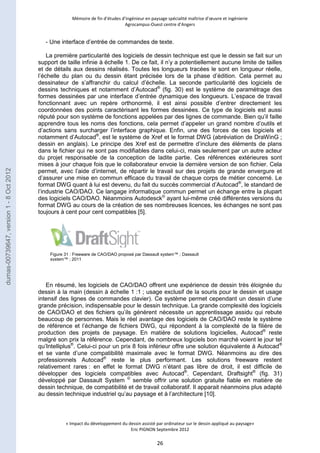 Mémoire de fin d’études d’ingénieur en paysage spécialité maîtrise d’oeuvre et ingénierie 
Agrocampus-Ouest centre d’Angers 
- Une interface d’entrée de commandes de texte. 
La première particularité des logiciels de dessin technique est que le dessin se fait sur un 
support de taille infinie à échelle 1. De ce fait, il n’y a potentiellement aucune limite de tailles 
et de détails aux dessins réalisés. Toutes les longueurs tracées le sont en longueur réelle, 
l’échelle du plan ou du dessin étant précisée lors de la phase d’édition. Cela permet au 
dessinateur de s’affranchir du calcul d’échelle. La seconde particularité des logiciels de 
dessins techniques et notamment d’Autocad® (fig. 30) est le système de paramétrage des 
formes dessinées par une interface d’entrée dynamique des longueurs. L’espace de travail 
fonctionnant avec un repère orthonormé, il est ainsi possible d’entrer directement les 
coordonnées des points caractérisant les formes dessinées. Ce type de logiciels est aussi 
réputé pour son système de fonctions appelées par des lignes de commande. Bien qu’il faille 
apprendre tous les noms des fonctions, cela permet d’appeler un grand nombre d’outils et 
d’actions sans surcharger l’interface graphique. Enfin, une des forces de ces logiciels et 
notamment d’Autocad®, est le système de Xref et le format DWG (abréviation de DraWinG ; 
dessin en anglais). Le principe des Xref est de permettre d’inclure des éléments de plans 
dans le fichier qui ne sont pas modifiables dans celui-ci, mais seulement par un autre acteur 
du projet responsable de la conception de ladite partie. Ces références extérieures sont 
mises à jour chaque fois que le collaborateur envoie la dernière version de son fichier. Cela 
permet, avec l’aide d’internet, de répartir le travail sur des projets de grande envergure et 
d’assurer une mise en commun efficace du travail de chaque corps de métier concerné. Le 
format DWG quant à lui est devenu, du fait du succès commercial d’Autocad®, le standard de 
l’industrie CAO/DAO. Ce langage informatique commun permet un échange entre la plupart 
des logiciels CAO/DAO. Néanmoins Autodesck© ayant lui-même créé différentes versions du 
format DWG au cours de la création de ses nombreuses licences, les échanges ne sont pas 
toujours à cent pour cent compatibles [5]. 
Figure 31 : Freeware de CAO/DAO proposé par Dassault system™ ; Dassault 
system™ ; 2011 
En résumé, les logiciels de CAO/DAO offrent une expérience de dessin très éloignée du 
dessin à la main (dessin à échelle 1 :1 ; usage exclusif de la souris pour le dessin et usage 
intensif des lignes de commandes clavier). Ce système permet cependant un dessin d’une 
grande précision, indispensable pour le dessin technique. La grande complexité des logiciels 
de CAO/DAO et des fichiers qu’ils génèrent nécessite un apprentissage assidu qui rebute 
beaucoup de personnes. Mais le réel avantage des logiciels de CAO/DAO reste le système 
de référence et l’échange de fichiers DWG, qui répondent à la complexité de la filière de 
production des projets de paysage. En matière de solutions logicielles, Autocad® reste 
malgré son prix la référence. Cependant, de nombreux logiciels bon marché voient le jour tel 
qu’Intelliplus®. Celui-ci pour un prix 8 fois inférieur offre une solution équivalente à Autocad® 
et se vante d’une compatibilité maximale avec le format DWG. Néanmoins au dire des 
professionnels Autocad® reste le plus performant. Les solutions freeware restent 
relativement rares : en effet le format DWG n’étant pas libre de droit, il est difficile de 
développer des logiciels compatibles avec Autocad®. Cependant, Draftsight® (fig. 31) 
développé par Dassault System © semble offrir une solution gratuite fiable en matière de 
dessin technique, de compatibilité et de travail collaboratif. Il apparait néanmoins plus adapté 
au dessin technique industriel qu’au paysage et à l’architecture [10]. 
« Impact du développement du dessin assisté par ordinateur sur le dessin appliqué au paysage» 
Eric PIGNON Septembre 2012 
26 
dumas-00739647, version 1 - 8 Oct 2012 
 