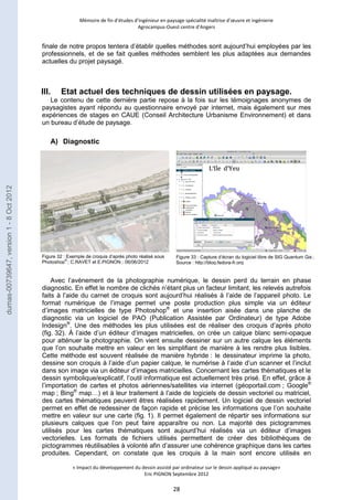Mémoire de fin d’études d’ingénieur en paysage spécialité maîtrise d’oeuvre et ingénierie 
Agrocampus-Ouest centre d’Angers 
finale de notre propos tentera d’établir quelles méthodes sont aujourd’hui employées par les 
professionnels, et de se fait quelles méthodes semblent les plus adaptées aux demandes 
actuelles du projet paysagé. 
III. Etat actuel des techniques de dessin utilisées en paysage. 
Le contenu de cette dernière partie repose à la fois sur les témoignages anonymes de 
paysagistes ayant répondu au questionnaire envoyé par internet, mais également sur mes 
expériences de stages en CAUE (Conseil Architecture Urbanisme Environnement) et dans 
un bureau d’étude de paysage. 
Figure 32 : Exemple de croquis d’après photo réalisé sous 
Photoshop® ; C.RAVET et E.PIGNON ; 06/06/2012 
Figure 33 : Capture d’écran du logiciel libre de SIG Quantum Gis ; 
Source : http://blog.fedora-fr.org 
« Impact du développement du dessin assisté par ordinateur sur le dessin appliqué au paysage» 
Eric PIGNON Septembre 2012 
28 
A) Diagnostic 
Avec l’avènement de la photographie numérique, le dessin perd du terrain en phase 
diagnostic. En effet le nombre de clichés n’étant plus un facteur limitant, les relevés autrefois 
faits à l’aide du carnet de croquis sont aujourd’hui réalisés à l’aide de l’appareil photo. Le 
format numérique de l’image permet une poste production plus simple via un éditeur 
d’images matricielles de type Photoshop® et une insertion aisée dans une planche de 
diagnostic via un logiciel de PAO (Publication Assistée par Ordinateur) de type Adobe 
Indesign®. Une des méthodes les plus utilisées est de réaliser des croquis d’après photo 
(fig. 32). À l’aide d’un éditeur d’images matricielles, on crée un calque blanc semi-opaque 
pour atténuer la photographie. On vient ensuite dessiner sur un autre calque les éléments 
que l’on souhaite mettre en valeur en les simplifiant de manière à les rendre plus lisibles. 
Cette méthode est souvent réalisée de manière hybride : le dessinateur imprime la photo, 
dessine son croquis à l’aide d’un papier calque, le numérise à l’aide d’un scanner et l’inclut 
dans son image via un éditeur d’images matricielles. Concernant les cartes thématiques et le 
dessin symbolique/explicatif, l’outil informatique est actuellement très prisé. En effet, grâce à 
l’importation de cartes et photos aériennes/satellites via internet (géoportail.com ; Google® 
map ; Bing® map…) et à leur traitement à l’aide de logiciels de dessin vectoriel ou matriciel, 
des cartes thématiques peuvent êtres réalisées rapidement. Un logiciel de dessin vectoriel 
permet en effet de redessiner de façon rapide et précise les informations que l’on souhaite 
mettre en valeur sur une carte (fig. 1). Il permet également de répartir ses informations sur 
plusieurs calques que l’on peut faire apparaître ou non. La majorité des pictogrammes 
utilisés pour les cartes thématiques sont aujourd’hui réalisés via un éditeur d’images 
vectorielles. Les formats de fichiers utilisés permettent de créer des bibliothèques de 
pictogrammes réutilisables à volonté afin d’assurer une cohérence graphique dans les cartes 
produites. Cependant, on constate que les croquis à la main sont encore utilisés en 
dumas-00739647, version 1 - 8 Oct 2012 
 