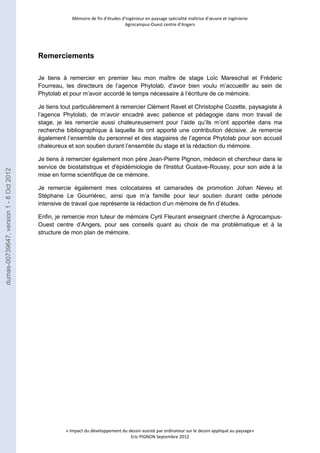Mémoire de fin d’études d’ingénieur en paysage spécialité maîtrise d’oeuvre et ingénierie 
Agrocampus-Ouest centre d’Angers 
« Impact du développement du dessin assisté par ordinateur sur le dessin appliqué au paysage» 
Eric PIGNON Septembre 2012 
Remerciements 
Je tiens à remercier en premier lieu mon maître de stage Loïc Mareschal et Fréderic 
Fourreau, les directeurs de l’agence Phytolab, d'avoir bien voulu m’accueillir au sein de 
Phytolab et pour m’avoir accordé le temps nécessaire à l’écriture de ce mémoire. 
Je tiens tout particulièrement à remercier Clément Ravet et Christophe Cozette, paysagiste à 
l’agence Phytolab, de m’avoir encadré avec patience et pédagogie dans mon travail de 
stage, je les remercie aussi chaleureusement pour l’aide qu’ils m’ont apportée dans ma 
recherche bibliographique à laquelle ils ont apporté une contribution décisive. Je remercie 
également l’ensemble du personnel et des stagiaires de l’agence Phytolab pour son accueil 
chaleureux et son soutien durant l’ensemble du stage et la rédaction du mémoire. 
Je tiens à remercier également mon père Jean-Pierre Pignon, médecin et chercheur dans le 
service de biostatistique et d'épidémiologie de l'Institut Gustave-Roussy, pour son aide à la 
mise en forme scientifique de ce mémoire. 
Je remercie également mes colocataires et camarades de promotion Johan Neveu et 
Stéphane Le Gourriérec, ainsi que m’a famille pour leur soutien durant cette période 
intensive de travail que représente la rédaction d’un mémoire de fin d’études. 
Enfin, je remercie mon tuteur de mémoire Cyril Fleurant enseignant cherche à Agrocampus- 
Ouest centre d’Angers, pour ses conseils quant au choix de ma problématique et à la 
structure de mon plan de mémoire. 
dumas-00739647, version 1 - 8 Oct 2012 
 