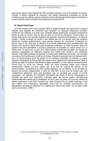 Mémoire de fin d’études d’ingénieur en paysage spécialité maîtrise d’oeuvre et ingénierie 
Agrocampus-Ouest centre d’Angers 
documents papier et des logiciels de PAO, la phase esquisse s’ouvre à l’extérieur du bureau 
d’étude. Il devient fréquent de conserver des pièces graphiques d’esquisse en format 
numérique pour les diffuser comme illustration de la méthode de travail propre à l’entreprise, 
ou pour discuter avec la maîtrise d’ouvrage lors de la phase AVP. 
C) Dessin technique 
Lors des phases AVP et de la phase PRO, la grande majorité des plans sont à présent 
réalisés sous logiciels de CAO/DAO type Autocad®. Si quelques entreprises semblent 
conserver une méthode à la main pour certaines pièces graphiques, la plupart entament le 
travail de plan en format .dwg de plus en plus en amont du processus d’avant projet. Le 
format .dwg permet une grande souplesse de retouche, d’export et d’impression. Le travail à 
échelle 1 facilite le dessin et l’accès à des détails très fins. Ce dernier point est d’ailleurs 
décrié par certains professionnels, nous verrons pourquoi en conclusion. L’utilisation du 
format .dwg et des Xref pour la diffusion et le travail collaboratif entre professionnels, est 
devenu une norme du dessin technique assisté par ordinateur. En effet, le format .dwg et le 
système des Xref permettent à plusieurs personnes de travailler en même temps sur un 
même plan. On peut donc au sein d’un même bureau d’étude faire travailler une équipe de 
plusieurs paysagistes sur différents aspects d’un même plan. Grâce à une connexion 
internet, il est même possible d’organiser un travail entre différentes structures : par exemple 
un bureau d’architectes pour le bâti et un bureau d’étude en paysage pour les espaces verts. 
Pour la communication avec les clients et les maîtrises d’ouvrage via internet ou autres 
supports numériques, le format PDF plus léger et plus répandu est majoritairement utilisé. Il 
permet en effet de produire des fichiers images possédant un bon rapport résolution/poids, 
crucial pour un envoi par internet. Enfin, les plans imprimés papier sont toujours 
massivement utilisés. Le plan papier sert à la fois de support de réunion et de 
communication : sa présence en tant qu’objet physique sur un chantier ou sur la table de 
réunion est encore indispensable. Il peut en effet être vu par tous et annoté pour des 
modifications ultérieures avec une souplesse que ne possède pas encore le format 
numérique. Les logiciels de CAO/DAO permettant de choisir le format d’impression et 
l’échelle, les plans sont aujourd’hui imprimés selon les formats papier internationaux 
traditionnellement utilisés par la profession: A0 et A1 pour les plans, A3 pour les cahiers de 
détails techniques. Il est enfin important de noter qu’aujourd’hui le dessin technique n’est 
plus l’affaire d’un dessinateur spécialiste. Force est de constater qu’aujourd’hui les 
paysagistes concepteurs dessinent en majorité eux même leurs plans, ce qui jadis n’était 
pas le cas (Corboz, 1988). 
« Impact du développement du dessin assisté par ordinateur sur le dessin appliqué au paysage» 
Eric PIGNON Septembre 2012 
30 
dumas-00739647, version 1 - 8 Oct 2012 
 
