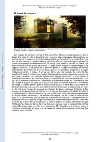 Mémoire de fin d’études d’ingénieur en paysage spécialité maîtrise d’oeuvre et ingénierie 
Agrocampus-Ouest centre d’Angers 
Figure 36 : Exemple d’image de concours réalisée avec Sketchup, Kerkythea et Photoshop® ; réalisé par 
A.Hogrefe ; 24/04/2012 ; source : aliexhogrefe.com 
« Impact du développement du dessin assisté par ordinateur sur le dessin appliqué au paysage» 
Eric PIGNON Septembre 2012 
31 
D) Image de concours 
Les images de concours semblent être aujourd’hui délaissées progressivement par le 
dessin à la main. En effet, il devient rare de rencontrer des perspectives à l’aquarelle ou au 
feutre à alcool. En revanche, le photomontage réalisé sur Photoshop® et le rendu 3D sont de 
plus en plus fréquents. Le photomontage permet en effet de créer une image d’une grande 
qualité photoréaliste en beaucoup moins de temps qu’un dessin à la main ou même une 
peinture numérique de qualité équivalente. L’usage massif d’objets, de personnages et de 
végétaux détourés, la souplesse de la retouche photo et l’usage des brosses de textures 
photoréalistes permettent de créer de toutes pièces des paysages imaginaires de façon 
relativement simple et rapide. Il en va de même pour les logiciels de rendu 3D tels 
qu’Artlantis® (payant) et Kerckytea (gratuit). Ces logiciels permettent d’exporter une prise de 
vue d’une maquette, par exemple réalisée sous Google SketchUp®, et d’en ajuster la 
lumière, les textures et les matériaux de façon très réaliste en un temps relativement court 
(fig. 36). Cette démocratisation de l’image et du photoréalisme basés sur l’informatique, font 
de l’image le support de base de la discussion entre la maîtrise d’oeuvre et la maîtrise 
d’ouvrage. La forme primant parfois malheureusement sur le fond. Nous reviendrons en 
conclusion sur les conséquences d’une telle évolution et l’avis des professionnels sur celle-ci. 
De nos jours l’image de concours a, à l’instar du dessin technique, tendance à être 
réalisée par les paysagistes eux-mêmes et non plus par des artistes spécialisés. En effet, la 
nouvelle génération de professionnels est plus familière des outils informatiques nécessaires 
à ces illustrations. Néanmoins, il est encore très fréquent que les bureaux d’étude fassent 
appel à un perspectiviste pour réaliser les illustrations de concours. Le perspectiviste est 
spécialisé dans les logiciels d’images répondant aux critères esthétiques actuels : il est donc 
à même de réaliser des photomontages à l’aide d’éditeurs d’images matricielles de type 
Photoshop® ou de prises de vue 3D. Il est d’ailleurs nécessaire que le perspectiviste maîtrise 
l’ensemble de ces outils : en effet les prises de vue 3D nécessitent une retouche photo, et 
l’utilisation d’un logiciel 3D exige une connaissance suffisante en retouche photo pour être 
utilisé de façon optimale. 
dumas-00739647, version 1 - 8 Oct 2012 
 