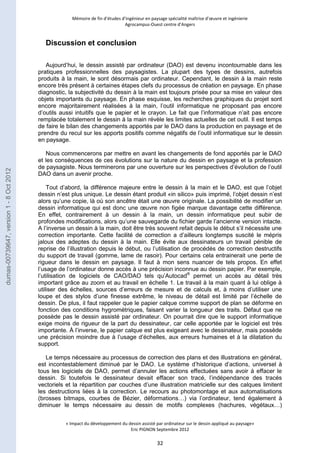 Mémoire de fin d’études d’ingénieur en paysage spécialité maîtrise d’oeuvre et ingénierie 
Agrocampus-Ouest centre d’Angers 
« Impact du développement du dessin assisté par ordinateur sur le dessin appliqué au paysage» 
Eric PIGNON Septembre 2012 
32 
Discussion et conclusion 
Aujourd’hui, le dessin assisté par ordinateur (DAO) est devenu incontournable dans les 
pratiques professionnelles des paysagistes. La plupart des types de dessins, autrefois 
produits à la main, le sont désormais par ordinateur. Cependant, le dessin à la main reste 
encore très présent à certaines étapes clefs du processus de création en paysage. En phase 
diagnostic, la subjectivité du dessin à la main est toujours prisée pour sa mise en valeur des 
objets importants du paysage. En phase esquisse, les recherches graphiques du projet sont 
encore majoritairement réalisées à la main, l’outil informatique ne proposant pas encore 
d’outils aussi intuitifs que le papier et le crayon. Le fait que l’informatique n’ait pas encore 
remplacée totalement le dessin à la main révèle les limites actuelles de cet outil. Il est temps 
de faire le bilan des changements apportés par le DAO dans la production en paysage et de 
prendre du recul sur les apports positifs comme négatifs de l’outil informatique sur le dessin 
en paysage. 
Nous commencerons par mettre en avant les changements de fond apportés par le DAO 
et les conséquences de ces évolutions sur la nature du dessin en paysage et la profession 
de paysagiste. Nous terminerons par une ouverture sur les perspectives d’évolution de l’outil 
DAO dans un avenir proche. 
Tout d’abord, la différence majeure entre le dessin à la main et le DAO, est que l’objet 
dessin n’est plus unique. Le dessin étant produit «in silico» puis imprimé, l’objet dessin n’est 
alors qu’une copie, là où son ancêtre était une oeuvre originale. La possibilité de modifier un 
dessin informatique qui est donc une oeuvre non figée marque davantage cette différence. 
En effet, contrairement à un dessin à la main, un dessin informatique peut subir de 
profondes modifications, alors qu’une sauvegarde du fichier garde l’ancienne version intacte. 
A l’inverse un dessin à la main, doit être très souvent refait depuis le début s’il nécessite une 
correction importante. Cette facilité de correction a d’ailleurs longtemps suscité le mépris 
jaloux des adeptes du dessin à la main. Elle évite aux dessinateurs un travail pénible de 
reprise de l’illustration depuis le début, ou l’utilisation de procédés de correction destructifs 
du support de travail (gomme, lame de rasoir). Pour certains cela entrainerait une perte de 
rigueur dans le dessin en paysage. Il faut à mon sens nuancer de tels propos. En effet 
l’usage de l’ordinateur donne accès à une précision inconnue au dessin papier. Par exemple, 
l’utilisation de logiciels de CAO/DAO tels qu’Autocad® permet un accès au détail très 
important grâce au zoom et au travail en échelle 1. Le travail à la main quant à lui oblige à 
utiliser des échelles, sources d’erreurs de mesure et de calculs et, à moins d’utiliser une 
loupe et des stylos d’une finesse extrême, le niveau de détail est limité par l’échelle de 
dessin. De plus, il faut rappeler que le papier calque comme support de plan se déforme en 
fonction des conditions hygrométriques, faisant varier la longueur des traits. Défaut que ne 
possède pas le dessin assisté par ordinateur. On pourrait dire que le support informatique 
exige moins de rigueur de la part du dessinateur, car celle apportée par le logiciel est très 
importante. À l’inverse, le papier calque est plus exigeant avec le dessinateur, mais possède 
une précision moindre due à l’usage d’échelles, aux erreurs humaines et à la dilatation du 
support. 
Le temps nécessaire au processus de correction des plans et des illustrations en général, 
est incontestablement diminué par le DAO. Le système d’historique d’actions, universel à 
tous les logiciels de DAO, permet d’annuler les actions effectuées sans avoir à effacer le 
dessin. Si toutefois le dessinateur devait effacer son tracé, l’indépendance des tracés 
vectoriels et la répartition par couches d’une illustration matricielle sur des calques limitent 
les destructions liées à la correction. Le recours au photomontage et aux automatisations 
(brosses bitmaps, courbes de Bézier, déformations…) via l’ordinateur, tend également à 
diminuer le temps nécessaire au dessin de motifs complexes (hachures, végétaux…) 
dumas-00739647, version 1 - 8 Oct 2012 
 