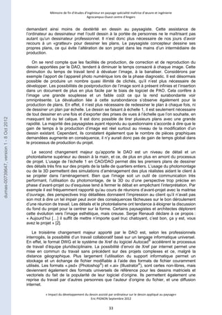 Mémoire de fin d’études d’ingénieur en paysage spécialité maîtrise d’oeuvre et ingénierie 
Agrocampus-Ouest centre d’Angers 
demandant ainsi moins de dextérité en dessin au paysagiste. Cette assistance de 
l’ordinateur au dessinateur met l’outil dessin à la portée de personnes ne le maîtrisant pas 
autant qu’un dessinateur professionnel. Il n’est donc plus nécessaire de nos jours d’avoir 
recours à un «gratteur» pour dessiner les plans. Le paysagiste concepteur dessine ses 
propres plans, ce qui évite l’altération de son projet dans les mains d’un intermédiaire de 
production. 
On se rend compte que les facilités de production, de correction et de reproduction du 
dessin apportées par le DAO, tendent à diminuer le temps consacré à chaque image. Cette 
diminution du temps de travail tend à dévaluer l’image, à la banaliser. Considérons par 
exemple l’apport de l’appareil photo numérique lors de la phase diagnostic. Il est désormais 
possible de produire un nombre quasi illimité de clichés, qu’il n’est plus nécessaire de 
développer. Les possibilités de postproduction de l’image sont à présent infinies et l’insertion 
dans un document de plus en plus facile par le biais de logiciel de PAO. Cela confère à 
l’image une grande souplesse et un faible coût ce qui la rend surabondante voir 
omniprésente. La dévaluation liée à cette surabondance s’observe également pour la 
production de plans. En effet, il n’est plus nécessaire de redessiner le plan à chaque fois, ni 
de dessiner un plan par échelle. Le dessin se faisant à échelle 1, il est seulement nécessaire 
de tout dessiner en une fois et d’exporter des prises de vues à l’échelle que l’on souhaite, en 
masquant tel ou tel calque. Il est donc possible de tirer plusieurs plans avec une grande 
rapidité. La majorité des paysagistes ayant répondu au questionnaire s’accorde à dire que le 
gain de temps à la production d’image est réel surtout au niveau de la modification d’un 
dessin existant. Cependant, ils constatent également que le nombre de pièces graphiques 
demandées augmente en conséquence, il n’y aurait donc pas de gain de temps global dans 
le processus de production du projet. 
Le second changement majeur qu’apporte le DAO est un niveau de détail et un 
photoréalisme supérieur au dessin à la main, et ce, de plus en plus en amont du processus 
de projet. L’usage de l’échelle 1 en CAO/DAO permet dès les premiers plans de dessiner 
des détails très fins sur des projets de la taille de quartiers entiers. L’usage du photomontage 
ou de la 3D permettent des simulations d’aménagement des plus réalistes aidant le client à 
se projeter dans l’aménagement. Bien que l’image soit un outil de communication très 
performant, l’utilisation du photomontage, de la 3D ou d’une perspective trop précise en 
phase d’avant-projet ou d’esquisse tend à fermer le débat en empêchant l’interprétation. Par 
exemple il est fréquemment rapporté qu’au cours de réunions d’avant-projet avec la maitrise 
d’ouvrage, des perspectives trop détaillées donnaient l’impression au client qu’il n’avait pas 
son mot à dire un tel impair peut avoir des conséquences fâcheuses sur le bon déroulement 
d’une réunion de travail. Les détails et le photoréalisme ont tendance à éloigner la discussion 
du fond du projet pour la centrer sur la forme. Certains paysagistes et architectes déplorent 
cette évolution vers l’image esthétique, mais creuse. Serge Renaudi déclare à ce propos : 
« Aujourd’hui […] il suffit de mettre n’importe quel truc chatoyant, c’est bon, ça y est, vous 
avez le projet » [2]. 
Le troisième changement majeur apporté par le DAO est, selon les professionnels 
interrogés, la possibilité d’un travail collaboratif basé sur un langage informatique universel. 
En effet, le format DWG et le système de Xref du logiciel Autocad® accélèrent le processus 
de travail d’équipe pluridisciplinaire. La possibilité d’envoi de Xref par internet permet une 
mise en commun du travail sans précédent sur des projets complexes et ce, malgré la 
distance géographique. Plus largement l’utilisation du support informatique permet un 
stockage et un échange de fichier modifiable à l’aide des formats de fichier couramment 
utilisés. Les formats «.psd» (Photoshop®) et «.ai» (Illustrator®), sont certes non-libres, mais 
deviennent également des formats universels de référence pour les dessins matriciels et 
vectoriels du fait de la popularité de leur logiciel d’origine. Ils permettent également une 
reprise du travail par d’autres personnes que l’auteur d’origine du fichier, et une diffusion 
internet. 
« Impact du développement du dessin assisté par ordinateur sur le dessin appliqué au paysage» 
Eric PIGNON Septembre 2012 
33 
dumas-00739647, version 1 - 8 Oct 2012 
 