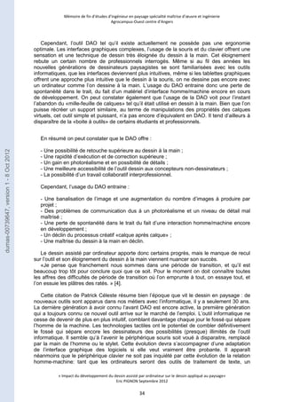 Mémoire de fin d’études d’ingénieur en paysage spécialité maîtrise d’oeuvre et ingénierie 
Agrocampus-Ouest centre d’Angers 
Cependant, l’outil DAO tel qu’il existe actuellement ne possède pas une ergonomie 
optimale. Les interfaces graphiques complexes, l’usage de la souris et du clavier offrent une 
sensation et une technique de dessin très éloignée du dessin à la main. Cet éloignement 
rebute un certain nombre de professionnels interrogés. Même si au fil des années les 
nouvelles générations de dessinateurs paysagistes se sont familiarisées avec les outils 
informatiques, que les interfaces deviennent plus intuitives, même si les tablettes graphiques 
offrent une approche plus intuitive que le dessin à la souris, on ne dessine pas encore avec 
un ordinateur comme l’on dessine à la main. L’usage du DAO entraine donc une perte de 
spontanéité dans le trait, du fait d’un matériel d’interface homme/machine encore en cours 
de développement. On peut constater également que l’usage de la DAO voit pour l’instant 
l’abandon du «mille-feuille de calques» tel qu’il était utilisé en dessin à la main. Bien que l’on 
puisse récréer un support similaire, au terme de manipulations des propriétés des calques 
virtuels, cet outil simple et puissant, n’a pas encore d’équivalent en DAO. Il tend d’ailleurs à 
disparaître de la «boite à outils» de certains étudiants et professionnels. 
En résumé on peut constater que le DAO offre : 
- Une possibilité de retouche supérieure au dessin à la main ; 
- Une rapidité d’exécution et de correction supérieure ; 
- Un gain en photoréalisme et en possibilité de détails ; 
- Une meilleure accessibilité de l’outil dessin aux concepteurs non-dessinateurs ; 
- La possibilité d’un travail collaboratif interprofessionnel. 
« Impact du développement du dessin assisté par ordinateur sur le dessin appliqué au paysage» 
Eric PIGNON Septembre 2012 
34 
Cependant, l’usage du DAO entraine : 
- Une banalisation de l’image et une augmentation du nombre d’images à produire par 
projet ; 
- Des problèmes de communication dus à un photoréalisme et un niveau de détail mal 
maîtrisé ; 
- Une perte de spontanéité dans le trait du fait d’une interaction homme/machine encore 
en développement ; 
- Un déclin du processus créatif «calque après calque» ; 
- Une maîtrise du dessin à la main en déclin. 
Le dessin assisté par ordinateur apporte donc certains progrès, mais le manque de recul 
sur l’outil et son éloignement du dessin à la main viennent nuancer son succès. 
«Je pense que franchement nous sommes dans une période de transition, et qu’il est 
beaucoup trop tôt pour conclure quoi que ce soit. Pour le moment on doit connaître toutes 
les affres des difficultés de période de transition où l’on emprunte à tout, on essaye tout, et 
l’on essuie les plâtres des ratés. » [4]. 
Cette citation de Patrick Céleste résume bien l’époque que vit le dessin en paysage : de 
nouveaux outils sont apparus dans nos métiers avec l’informatique, il y a seulement 30 ans. 
La dernière génération à avoir connu l’avant DAO est encore active, la première génération 
qui a toujours connu ce nouvel outil arrive sur le marché de l’emploi. L’outil informatique ne 
cesse de devenir de plus en plus intuitif, comblant davantage chaque jour le fossé qui sépare 
l’homme de la machine. Les technologies tactiles ont le potentiel de combler définitivement 
le fossé qui sépare encore les dessinateurs des possibilités (presque) illimités de l’outil 
informatique. Il semble qu’à l’avenir le périphérique souris soit voué à disparaitre, remplacé 
par la main de l’homme ou le stylet. Cette évolution devra s’accompagner d’une adaptation 
de l’interface graphique des logiciels si elle veut vraiment être probante. Il apparaît 
néanmoins que le périphérique clavier ne soit pas inquiété par cette évolution de la relation 
homme-machine: tant que les ordinateurs seront des outils de traitement de texte, un 
dumas-00739647, version 1 - 8 Oct 2012 
 