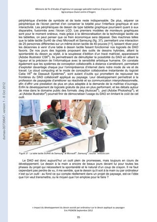 Mémoire de fin d’études d’ingénieur en paysage spécialité maîtrise d’oeuvre et ingénierie 
Agrocampus-Ouest centre d’Angers 
périphérique d’entrée de symbole et de texte reste indispensable. De plus, séparer ce 
périphérique de l’écran permet d’en conserver la totalité pour l’interface graphique et son 
interactivité. Les périphériques de dessin de type tablette graphique pourraient quant à eux 
disparaitre, fusionnés avec l’écran LCD. Les premiers modèles de moniteurs graphiques 
sont pour le moment onéreux, mais grâce à la démocratisation de la technologie tactile via 
les tablettes, on peut penser que ce frein économique sera dépassé. Des machines telles 
que la table tactile Sur40 de chez Microsoft et Samsung (fig. 37), permettant une interaction 
de 25 personnes différentes sur un même écran tactile de 40 pouces [11], laissent rêver pour 
les décennies à venir d’une table à dessin tactile faisant fonctionner nos logiciels de DAO 
favoris. De nos jours des logiciels proposant des outils de dessins hybrides, alliant la 
spontanéité du dessin au stylet, à la souplesse d’édition d’un tracé matriciel, apparaissent 
(Adobe Illustrator CS6®). Ils permettraient de démultiplier la possibilité du DAO en alliant la 
rigueur et la précision de l’informatique avec la sensibilité artistique humaine. On constate 
également que les systèmes de conception collaboratifs à distance s’améliorent, permettant 
d’exploiter davantage chaque jour l’omniprésence d’internet dans notre mode de vie et de 
travail. Le cloud computing et le mode de conception collaborative instantanée du logiciel 
Catia V6® de Dassault Systèmes©, sont autant d’outils qui promettent de repousser les 
frontières du DAO collaboratif appliqué au paysage. Leur développement permettrait à la 
profession de paysagiste d’améliorer sa réactivité et sa communication interprofessionnelle, 
afin d’offrir une prestation de plus en plus adaptée à la demande de la maîtrise d’ouvrage. 
Enfin le développement de logiciels gratuits de plus en plus performant, et les débats autour 
de mise dans le domaine public des formats .dwg (Autocad®), .psd (Adobe Photoshop®), et 
.ai (Adobe Illustrator®) pourrait finir de démocratiser l’usage du DAO en limitant le coût de cet 
outil. 
Figure 37 : La table tactile SUR40 de Samsung® et Microsoft® ; Samsung® ; source : evoluce.com 
Le DAO est donc aujourd’hui un outil plein de promesses, mais toujours en cours de 
développement. Le dessin à la main a encore de beaux jours devant lui pour toutes les 
phases du projet qui nécessitent la spontanéité et le naturel d’un coup de crayon. Il ne faut 
cependant pas perdre de vu, il me semble, que le dessin qu’il soit à la main ou par ordinateur 
n’est qu’un outil : au fond ce qui compte réellement dans un projet de paysage, est-ce l’idée 
que l’on veut transmettre, ou le moyen que l’on emploie pour le faire ? 
« Impact du développement du dessin assisté par ordinateur sur le dessin appliqué au paysage» 
Eric PIGNON Septembre 2012 
35 
dumas-00739647, version 1 - 8 Oct 2012 
 