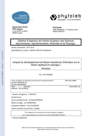 Agrocampus Ouest 
CFR Angers 
2 rue André Le Notre 
49000 Angers 
Diplôme d’Ingénieur de l’Institut Supérieur des Sciences 
Agronomiques, Agroalimentaires, Horticoles et du Paysage * 
Année universitaire : 2011-2012 
Spécialisation ou option : Maitrise d’OEuvre et Ingénierie 
«Impact du développement de Dessin Assisté par Ordinateur sur le 
dessin appliqué en paysage.» 
Annexes 
Par : Eric PIGNON 
Volet à renseigner par l’enseignant responsable de l’option/spécialisation* Bon pour dépôt 
(version définitive)  
Ou son représentant 
Date ; …./…/… Signature : Autorisation de 
diffusion : Oui  Non 
: Soutenu à Angers le : 13/09/2012 
Devant le jury 
Sous la présidence de : Christoph MIGEON 
Maître de stage : Loïc MARESHAL 
Enseignant référent : Cyril FLEURANT 
Autres membres du jury (Nom, Qualité) : 
"Les analyses et les conclusions de ce travail d'étudiant n'engagent 
que la responsabilité de son auteur et non celle d’AGROCAMPUS OUEST". 
Mémoire de fin d’étude d’ingénieur en paysage spécialité maîtrise d’oeuvre et ingénierie 
Agrocampus-ouest centre d’Angers 
* champs obligatoires 
PHYTOLAB 
Halle Madeleine, 11 Impasse Juton 
44000 NANTES 
dumas-00739647, version 1 - 8 Oct 2012 
 