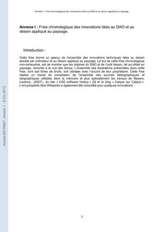 Annexe I : Frise chronologique des innovations liées au DAO et au dessin appliqué au paysage. 
Annexe I : Frise chronologique des innovations liées au DAO et au 
dessin appliqué au paysage. 
2 
Introduction : 
Cette frise donne un aperçu de l’ensemble des innovations techniques liées au dessin 
assisté par ordinateur et au dessin appliqué au paysage. Le but de cette frise chronologique 
non-exhaustive, est de montrer que les origines du DAO et de l’outil dessin, tel qu’utilisé en 
paysage, remonte à la nuit des temps. L’ensemble des illustrations présentées dans cette 
frise, sont soit libres de droits, soit utilisées avec l’accord de leur propriétaire. Cette frise 
réalise un travail de compilation de l’ensemble des sources bibliographiques et 
sitographiques utilisées dans le mémoire et plus spécialement les travaux de Meyers, 
Laverne., (2007) ; du site « CAD software history » [5] et le blog « Calque sur Calque ». 
L’encyclopédie libre Wikipedia a également été consultée pour quelques innovations. 
dumas-00739647, version 1 - 8 Oct 2012 
 