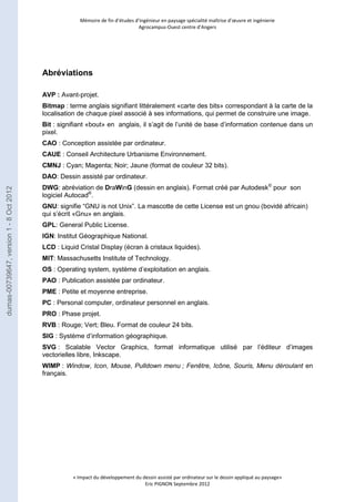 Mémoire de fin d’études d’ingénieur en paysage spécialité maîtrise d’oeuvre et ingénierie 
Agrocampus-Ouest centre d’Angers 
« Impact du développement du dessin assisté par ordinateur sur le dessin appliqué au paysage» 
Eric PIGNON Septembre 2012 
Abréviations 
AVP : Avant-projet. 
Bitmap : terme anglais signifiant littéralement «carte des bits» correspondant à la carte de la 
localisation de chaque pixel associé à ses informations, qui permet de construire une image. 
Bit : signifiant «bout» en anglais, il s’agit de l’unité de base d’information contenue dans un 
pixel. 
CAO : Conception assistée par ordinateur. 
CAUE : Conseil Architecture Urbanisme Environnement. 
CMNJ : Cyan; Magenta; Noir; Jaune (format de couleur 32 bits). 
DAO: Dessin assisté par ordinateur. 
DWG: abréviation de DraWinG (dessin en anglais). Format créé par Autodesk© pour son 
logiciel Autocad®. 
GNU: signifie “GNU is not Unix”. La mascotte de cette License est un gnou (bovidé africain) 
qui s’écrit «Gnu» en anglais. 
GPL: General Public License. 
IGN: Institut Géographique National. 
LCD : Liquid Cristal Display (écran à cristaux liquides). 
MIT: Massachusetts Institute of Technology. 
OS : Operating system, système d’exploitation en anglais. 
PAO : Publication assistée par ordinateur. 
PME : Petite et moyenne entreprise. 
PC : Personal computer, ordinateur personnel en anglais. 
PRO : Phase projet. 
RVB : Rouge; Vert; Bleu. Format de couleur 24 bits. 
SIG : Système d’information géographique. 
SVG : Scalable Vector Graphics, format informatique utilisé par l’éditeur d’images 
vectorielles libre, Inkscape. 
WIMP : Window, Icon, Mouse, Pulldown menu ; Fenêtre, Icône, Souris, Menu déroulant en 
français. 
dumas-00739647, version 1 - 8 Oct 2012 
 