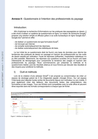 Annexe II : Questionnaire à l’intention des professionnels du paysage 
Annexe II : Questionnaire à l’intention des professionnels du paysage 
10 
Introduction: 
Afin d’optimiser la recherche d’informations sur les pratiques des paysagistes en dessin, il 
a été choisi d’utiliser un système de questionnaire en ligne. Le moteur de recherche Google® 
propose une solution simple et efficace grâce à sa suite bureautique en ligne Google-doc®. 
Google-doc® permet en effet: 
- de réaliser un questionnaire de type formulaire Excel®, 
- de l’envoyer par internet, 
- de compiler automatiquement les réponses, 
- de réaliser automatiquement des statistiques de base. 
Le but initial de ce questionnaire était de fournir une base de données pour décrire les 
tendances des pratiques de dessin en paysage et l’opinion de professionnels sur les outils 
de dessin assisté par ordinateur. Faute de réponses suffisantes, l’exploitation statistique n’a 
pu être possible. Néanmoins, les réponses aux questions ouvertes ont pu fournir une base 
intéressante de témoignages pour comprendre la tendance des usages et l’opinion des 
professionnels du paysage. Nous commencerons par présenter la méthode et le 
questionnaire réalisé, puis les résultats obtenus et nous finirons par discuter des résultats et 
des moyens pour améliorer la méthode. 
I) Outil et méthode 
Lors de la création d’une adresse Gmail® il est proposé au consommateur de créer un 
espace de stockage gratuit de 5 Go (Gigaoctet) appelé «Google Drive». Sur cet espace 
l’internaute peut déposer toutes sortes de documents depuis son ordinateur ou son mobile. Il 
peut également créer des tableurs, des documents textes, des présentations, des 
formulaires et des images. Tous ces fichiers sont compatibles avec la suite office et peuvent 
êtres exportés dans les formats correspondants à chaque type de fichier. 
Figure 1: interface du Google drive 
dumas-00739647, version 1 - 8 Oct 2012 
 