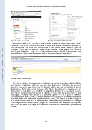 Annexe II : Questionnaire à l’intention des professionnels du paysage 
Figure 2: Création de documents Figure 3 : exportation d’un document texte 
Pour l’élaboration d’un formulaire, la démarche est plus simple que sous Microsoft Excel®. 
L’utilisateur, guidé par l’interface graphique, n’a pas à se soucier d’entrer des formules ou 
des commandes pour créer son questionnaire. Il peut choisir entre différents types de 
questions (Texte; texte paragraphe; choix multiples; cases à cocher; sélectionner dans une 
liste; échelle d’évaluation; grille). En fonction du type de question choisi, l’interface graphique 
se modifie pour mieux guider l’utilisateur dans le renseignement des paramètres. 
Lors de la création du questionnaire, l’utilisation de questions fermées a été privilégiée 
pour faciliter l’exploitation ultérieure des données. Cependant, l’utilisation de questions 
ouvertes, notamment pour les noms des logiciels utilisés par les paysagistes, a permis 
d’économiser de la place sur le formulaire afin d’éviter de présenter un questionnaire en 
apparence trop long. Dans ce même but, il a été prit soin de réaliser des questions «portail» 
afin d’éviter aux professionnels d’avoir à répondre à l’ensemble du questionnaire si cela 
n’était pas nécessaire. Par exemple, si la personne répond «non» à la question «Utilisez-vous 
des logiciels de CAO/DAO?», elle est directement envoyée aux questions sur le dessin 
à la main, sans avoir à répondre à celles sur la CAO/DAO. Le formulaire a été envoyé par 
mail, entre Juin et Juillet 2012, à 33 entreprises, à l’ensemble de la promotion M2 paysage 
2012 d’Agrocampus-Ouest Centre d’Angers et à l’ensemble des employés de Phytolab, 
structure d’accueil de mon stage. Voici à présent en illustration, l’ensemble du questionnaire 
réalisé : 
11 
Figure 4: Création du questionnaire 
dumas-00739647, version 1 - 8 Oct 2012 
 