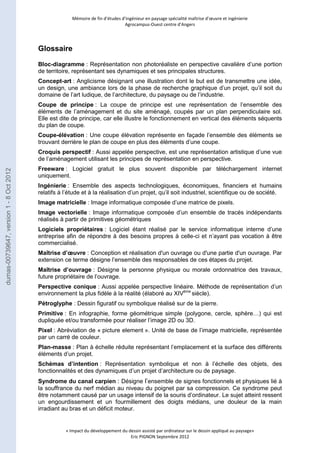 Mémoire de fin d’études d’ingénieur en paysage spécialité maîtrise d’oeuvre et ingénierie 
Agrocampus-Ouest centre d’Angers 
« Impact du développement du dessin assisté par ordinateur sur le dessin appliqué au paysage» 
Eric PIGNON Septembre 2012 
Glossaire 
Bloc-diagramme : Représentation non photoréaliste en perspective cavalière d’une portion 
de territoire, représentant ses dynamiques et ses principales structures. 
Concept-art : Anglicisme désignant une illustration dont le but est de transmettre une idée, 
un design, une ambiance lors de la phase de recherche graphique d’un projet, qu’il soit du 
domaine de l’art ludique, de l’architecture, du paysage ou de l’industrie. 
Coupe de principe : La coupe de principe est une représentation de l’ensemble des 
éléments de l’aménagement et du site aménagé, coupés par un plan perpendiculaire sol. 
Elle est dite de principe, car elle illustre le fonctionnement en vertical des éléments séquents 
du plan de coupe. 
Coupe-élévation : Une coupe élévation représente en façade l’ensemble des éléments se 
trouvant derrière le plan de coupe en plus des éléments d’une coupe. 
Croquis perspectif : Aussi appelée perspective, est une représentation artistique d’une vue 
de l’aménagement utilisant les principes de représentation en perspective. 
Freeware : Logiciel gratuit le plus souvent disponible par téléchargement internet 
uniquement. 
Ingénierie : Ensemble des aspects technologiques, économiques, financiers et humains 
relatifs à l’étude et à la réalisation d’un projet, qu’il soit industriel, scientifique ou de société. 
Image matricielle : Image informatique composée d’une matrice de pixels. 
Image vectorielle : Image informatique composée d’un ensemble de tracés indépendants 
réalisés à partir de primitives géométriques 
Logiciels propriétaires : Logiciel étant réalisé par le service informatique interne d’une 
entreprise afin de répondre à des besoins propres à celle-ci et n’ayant pas vocation à être 
commercialisé. 
Maîtrise d’oeuvre : Conception et réalisation d'un ouvrage ou d'une partie d'un ouvrage. Par 
extension ce terme désigne l’ensemble des responsables de ces étapes du projet. 
Maîtrise d’ouvrage : Désigne la personne physique ou morale ordonnatrice des travaux, 
future propriétaire de l’ouvrage. 
Perspective conique : Aussi appelée perspective linéaire. Méthode de représentation d’un 
environnement la plus fidèle à la réalité (élaboré au XIVème siècle). 
Pétroglyphe : Dessin figuratif ou symbolique réalisé sur de la pierre. 
Primitive : En infographie, forme géométrique simple (polygone, cercle, sphère…) qui est 
dupliquée et/ou transformée pour réaliser l’image 2D ou 3D. 
Pixel : Abréviation de « picture element ». Unité de base de l’image matricielle, représentée 
par un carré de couleur. 
Plan-masse : Plan à échelle réduite représentant l’emplacement et la surface des différents 
éléments d’un projet. 
Schémas d’intention : Représentation symbolique et non à l’échelle des objets, des 
fonctionnalités et des dynamiques d’un projet d’architecture ou de paysage. 
Syndrome du canal carpien : Désigne l’ensemble de signes fonctionnels et physiques lié à 
la souffrance du nerf médian au niveau du poignet par sa compression. Ce syndrome peut 
être notamment causé par un usage intensif de la souris d’ordinateur. Le sujet atteint ressent 
un engourdissement et un fourmillement des doigts médians, une douleur de la main 
irradiant au bras et un déficit moteur. 
dumas-00739647, version 1 - 8 Oct 2012 
 