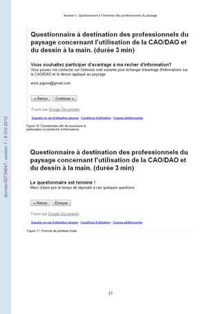 Annexe II : Questionnaire à l’intention des professionnels du paysage 
17 
Figure 10: Coordonnées afin de poursuivre la 
participation la recherche d’informations. 
Figure 11: Formule de politesse finale 
dumas-00739647, version 1 - 8 Oct 2012 
 