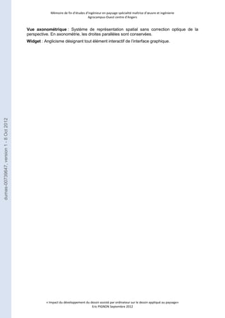 Mémoire de fin d’études d’ingénieur en paysage spécialité maîtrise d’oeuvre et ingénierie 
Agrocampus-Ouest centre d’Angers 
Vue axonométrique : Système de représentation spatial sans correction optique de la 
perspective. En axonométrie, les droites parallèles sont conservées. 
Widget : Anglicisme désignant tout élément interactif de l’interface graphique. 
« Impact du développement du dessin assisté par ordinateur sur le dessin appliqué au paysage» 
Eric PIGNON Septembre 2012 
dumas-00739647, version 1 - 8 Oct 2012 
 