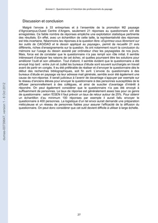 Annexe II : Questionnaire à l’intention des professionnels du paysage 
27 
Discussion et conclusion 
Malgré l’envoie à 33 entreprises et à l’ensemble de la promotion M2 paysage 
d’Agrocampus-Ouest Centre d’Angers, seulement 21 réponses au questionnaire ont été 
enregistrées. Ce faible nombre de réponses empêche une exploitation statistique pertinente 
des résultats. En effet, avec un échantillon de cette taille, la représentativité des réponses 
est très incertaine. Néanmoins les réponses à la question libre «Exprimez-vous librement sur 
les outils de CAO/DAO et le dessin appliqué au paysage», permit de recueillir 21 avis 
différents, riches d’enseignements sur la question. Ils ont notamment nourri la conclusion du 
mémoire sur l’usage du dessin assisté par ordinateur chez les paysagistes de nos jours. 
Mais, force est de constater que le questionnaire n’a pas rempli son rôle initial. Il semble 
intéressant d’analyser les raisons de cet échec, et quelles pourraient être les solutions pour 
améliorer l’outil et son utilisation. Tout d’abord, il semble évident que le questionnaire a été 
envoyé trop tard : entre Juin et Juillet les bureaux d’étude sont souvent surchargés en travail 
avant de partir en congés. Il eu été préférable de réaliser et d’envoyer le questionnaire dès le 
début des recherches bibliographiques, soit fin avril. L’envoie du questionnaire à des 
bureaux d’étude en paysage via leur adresse mail générale, semble avoir été également une 
cause de non-réponse. Il serait judicieux à l’avenir de davantage s’appuyer par exemple sur 
le réseau d’anciens élèves pour envoyer le questionnaire à des personnes susceptibles de le 
diffuser personnellement à des collègues, et ainsi de susciter d’avantage d’intérêt à 
répondre. On peut également considérer que le questionnaire n’a pas été envoyé à 
suffisamment de personnes. Le taux de réponse est généralement assez bas pour ce genre 
de questionnaire : selon l’ESEN il faut prévoir un taux de retour autour de 25%. Pour obtenir 
un échantillon d’au minimum 100 réponses par exemple il aurait fallu envoyer le 
questionnaire à 400 personnes. La logistique d’un tel envoi aurait demandé une préparation 
méticuleuse et un réseau de personnes fiables pour assurer l’efficacité de la diffusion du 
questionnaire. On peut donc considérer que cet outil devient difficile à utiliser à large échelle. 
dumas-00739647, version 1 - 8 Oct 2012 
 