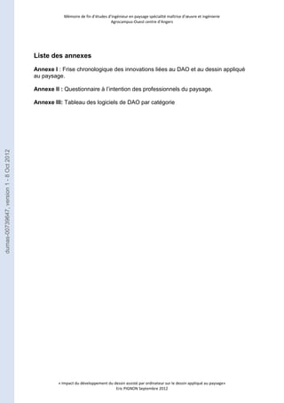 Mémoire de fin d’études d’ingénieur en paysage spécialité maîtrise d’oeuvre et ingénierie 
Agrocampus-Ouest centre d’Angers 
« Impact du développement du dessin assisté par ordinateur sur le dessin appliqué au paysage» 
Eric PIGNON Septembre 2012 
Liste des annexes 
Annexe I : Frise chronologique des innovations liées au DAO et au dessin appliqué 
au paysage. 
Annexe II : Questionnaire à l’intention des professionnels du paysage. 
Annexe III: Tableau des logiciels de DAO par catégorie 
dumas-00739647, version 1 - 8 Oct 2012 
 