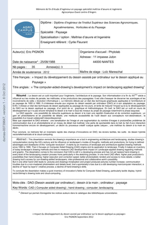 Mémoire de fin d’étude d’ingénieur en paysage spécialité maîtrise d’oeuvre et ingénierie 
Agrocampus-Ouest centre d’Angers 
Diplôme : Diplôme d’Ingénieur de l’Institut Supérieur des Sciences Agronomiques, 
Agroalimentaires, Horticoles et du Paysage 
Spécialité : Paysage 
Spécialisation / option : Maîtrise d’oeuvre et Ingeniérie 
Enseignant référent : Cyrile Fleurant 
Nb pages : 35 Annexe(s) :3 
Année de soutenance : 2012 
Titre français : « Impact du développement du dessin assisté par ordinateur sur le dessin appliqué au 
« Impact du développement du dessin assisté par ordinateur sur le dessin appliqué au paysage» 
Eric PIGNON Septembre 2012 
Auteur(s) :Eric PIGNON 
Date de naissance* : 25/08/1988 
Organisme d'accueil : Phytolab 
Adresse : 11 impasse Juton 
44000 NANTES 
Maître de stage : Loïc Mareschal 
Paysage » 
Titre anglais : « The computer-aided-drawing’s development’s impact on landscaping applied drawing” 
Résumé : Le dessin est un outil important pour l’ingénierie, l’architecture et le paysage. Son informatisation à la fin du XXème siècle a 
influencé sur les modes de pensée, les méthodes, et les productions des paysagistes. Il est utile d’essayer de discerner les avantages et les 
inconvénients de cette « révolution informatique ». Le mémoire débute par un état des techniques graphiques appliquées à l’architecture et 
au paysage de 1950 à 1990. Il s’intéresse ensuite aux origines du dessin assisté par ordinateur (DAO) et à son adaptation au paysage. 
Enfin, il dresse un état des techniques de dessin appliquées au paysage de nos jours, et tente de mesurer l’impact qu’à eu le développement 
du DAO sur le dessin appliqué au paysage, d’un point de vu graphique et méthodologique. En bref, le DAO est un outil en cours de 
développement qui n’a pas encore remplacé le dessin à la main à tous les niveaux du projet de paysage notamment la phase esquisse. 
Le DAO apporte : une possibilité de retouche supérieure au dessin à la main une rapidité d’exécution et de correction supérieure ; un 
gain en photoréalisme et en possibilité de détails; une meilleure accessibilité de l’outil dessin aux concepteurs non-dessinateurs ; la 
possibilité d’un travail collaboratif interprofessionnel. 
Mais que cependant le DAO entraine : une banalisation de l’image et une augmentation du nombre d’images à produireDes problèmes de 
communication dus à un photoréalisme et un niveau de détail mal maîtrisé; Une perte de spontanéité dans le trait du fait d’une interaction 
homme/machine encore en développement; un déclin du processus créatif «calque après calque» ; une maîtrise du dessin à la main en 
déclin. 
Pour conclure, ce mémoire fait un inventaire rapide des champs d’innovations en DAO, les écrans tactiles, les outils de dessin hybride 
vectorielle/matriciels et le cloud-computing. 
Abstract : This dissertation reminds the drawing’s importance as a tool in engineering architecture and landscaping, studies drawing’s 
computerization during the XX’s century and its influence on landscaper’s modes of thoughts, methods and productions, for trying to defined 
advantages and drawbacks of this “computer revolution”. It starts by an inventory of landscape and architecture-applied drawing methods 
since 1950 to 1990. Then it focuses on Computer Aided Drawing (CAD) origins and its application to landscape. Finally it makes an inventory 
of today landscape’s drawing methods and tries to measure CAD developments impact on Landscape-applied drawing regarding methods 
and graphic. The dissertation comes to the conclusion that CAD is still in a developing process and has not yet replace hand-drawing in 
every level of the landscaping creation process more particularly in the sketching process. In one hand CAD offers: higher post production’s 
possibilities than hand-drawing; higher execution and correction speed; better photorealistic renders and access to more details; a better 
drawing tool’s access for non-drawing-skilled landscapers; inter-professional and collaborative work’s possibility. 
But in one other hand CAD leads to: pictures and drawings trivialization and project produced pictures number increase; communication 
troubles due to a non-mastered photorealism and details level; line’s spontaneity’s loss due to a still developing man/computer interaction; a 
decline of “layer by layer’s” creative process; a decline of hand-drawing’s skills. 
To conclude the dissertation makes a quick inventory of innovation’s fields for Computer Aided Drawing, particularly tactile display, hybrid 
vector/bitmap’s drawing tools and cloud-computing. 
Mots-clés : DAO (Dessin assisté par ordinateur) ; dessin à la main ; ordinateur ; paysage 
Key Words: CAD ( Computer aided drawing) ; hand drawing ; computer; landscaping 
* Elément qui permet d’enregistrer les notices auteurs dans le catalogue des bibliothèques universitaires 
dumas-00739647, version 1 - 8 Oct 2012 
