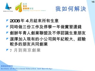 我如何解決 2008 年 4 月結束所有生意 同時做三份工作及停學一年做實習還錢 創辦年青人創業聯盟及不停認識生意朋友 選擇加入現有的小公司與年紀較大、經驗較多的朋友共同創業 7 月到南京創業 