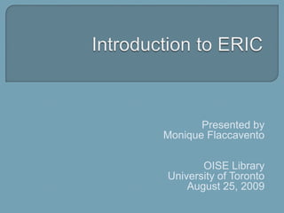 Introduction to ERIC Presented by Monique Flaccavento OISE Library University of Toronto August 25, 2009 