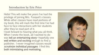 Introduction by Eric Price
Hello! This will make five years I've had the
privilege of joining Mrs. Fasquel's classes.
While other classes have read portions of
my book, this will mark the first time I've had
face to face interactions with her students
after they've read part of it.
I look forward to hearing what you all think.
When I wrote the book, all I wanted to do
was tell an entertaining story--hopefully one
well written and exciting enough to find a
publisher. I never imagined classes would
scrutinize individual passages. I find this
both intimidating and motivating.
 