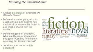 Unveiling the Wizard's Shroud
 Analyze the incipit of Unveiling the
Wizard’s Shroud.
 Define what an incipit is, what its
usual aims are and analyze how
traditional or modern this incipit is
and what is shared with the
reader.
 Define the genre of this novel.
What are the major elements of
this genre? Can you find them in
Unveiling the Wizard’s Shroud?
 Jot down your notes on this
document.
 