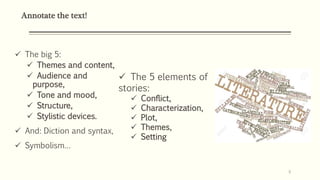 Annotate the text!
 The big 5:
 Themes and content,
 Audience and
purpose,
 Tone and mood,
 Structure,
 Stylistic devices.
 And: Diction and syntax,
 Symbolism…
6
 The 5 elements of
stories:
 Conflict,
 Characterization,
 Plot,
 Themes,
 Setting
 