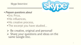 Skype Interview
 Prepare questions about
Eric Price,
His influences,
His creative process,
The excerpt you have studied…
 Be creative, original and personal!
 Share your questions and ideas on the
same Google Doc.
7
 