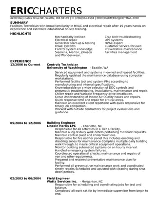 SUMMARY
HIGHLIGHTS
EXPERIENCE
ERICCHARTERS
4200 Mary Gates Drive NE, Seattle, WA 98105 | H: (206)304-8594 | ERICCHARTERS2@HOTMAIL.COM
Facilities Technician with broad familiarity in HVAC and electrical repair after 15 years hands-on
experience and extensive educational on-site training.
Mechanically-inclined
Electrical repair
Generator start-up & testing
HVAC systems
Control system knowledge;
Siemens, Alerton, Johnson
and Wonder-wear.
Crac Unit troubleshooting
UPS systems
HVAC expert
Customer service-focused
Preventative maintenance
Facilities management
12/2006 to Current Controls Technician
University of Washington - Seattle, WA
Serviced equipment and systems in owned and leased facilities.
Regularly updated the maintenance database using computer
workstations.
Performed facility tool and system PMs according to
manufacturing and internal specifications.
Knowledgeable on a wide selection of DDC controls and
pneumatic troubleshooting, installations, maintenance and repair.
Chiller repair and Variable Frequency drive installation.
Great Understanding of Indoor Air Quality Issues and repairs.
Quick response time and repair for critical areas.
Maintain an excellent client repertoire with quick responsive for
timely job completion.
Worked with outside contractors for project evaluations and
guidance.
05/2004 to 12/2006 Building Engineer
Lincoln Harris LPC - Charlotte, NC
Responsible for all activities in a Tier 4 facility.
Maintain a log of daily work orders pertaining to tenant requests.
Maintain central plant and chiller functions.
Responsible for fire notifier panel this includes enabling and
disabling zones for maintenance Complete multiple daily building
walk-through, to insure critical equipment operations.
Monitor building automated systems on an hourly interval.
Handled emergency system failures.
Coordinated operational checks, maintenance and repairs of
van and other equipments.
Prepared and retained preventative maintenance plan for
facility.
Performed all preventative maintenance work and coordinated
timely repairs Scheduled and assisted with cleaning during shut
down periods.
02/2003 to 06/2004 Field Engineer
Watts Services Inc. - Morganton, NC
Responsible for scheduling and coordinating jobs for test and
balance.
Completed all work set for by immediate supervisor from begin to
end.
 