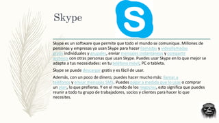 Skype
Skype es un software que permite que todo el mundo se comunique. Millones de
personas y empresas ya usan Skype para hacer llamadas y videollamadas
gratis individuales y grupales, enviar mensajes instantáneos y compartir
archivos con otras personas que usan Skype. Puedes usar Skype en lo que mejor se
adapte a tus necesidades: en tu teléfono móvil, PC o tableta.
Skype se puede descargar gratis y es fácil de usar.
Además, con un poco de dinero, puedes hacer mucho más: llamar a
teléfonos y enviar mensajes SMS. Puedes pagar a medida que lo usas o comprar
un plan, lo que prefieras. Y en el mundo de los negocios, esto significa que puedes
reunir a todo tu grupo de trabajadores, socios y clientes para hacer lo que
necesites.
 